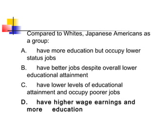 Compared to Whites, Japanese Americans as 
a group: 
A. have more education but occupy lower 
status jobs 
B. have better jobs despite overall lower 
educational attainment 
C. have lower levels of educational 
attainment and occupy poorer jobs 
D. have higher wage earnings and 
more education 
