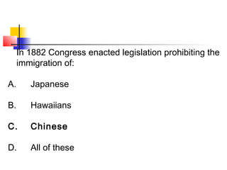 In 1882 Congress enacted legislation prohibiting the 
immigration of: 
A. Japanese 
B. Hawaiians 
C. Chinese 
D. All of these 
 