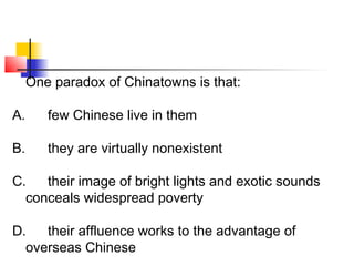 One paradox of Chinatowns is that: 
A. few Chinese live in them 
B. they are virtually nonexistent 
C. their image of bright lights and exotic sounds 
conceals widespread poverty 
D. their affluence works to the advantage of 
overseas Chinese 
 