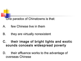 One paradox of Chinatowns is that: 
A. few Chinese live in them 
B. they are virtually nonexistent 
C. their image of bright lights and exotic 
sounds conceals widespread poverty 
D. their affluence works to the advantage of 
overseas Chinese 
 