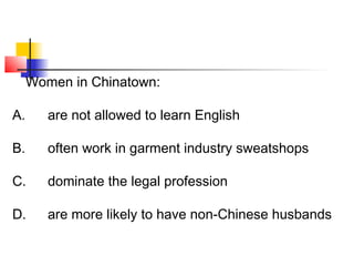 Women in Chinatown: 
A. are not allowed to learn English 
B. often work in garment industry sweatshops 
C. dominate the legal profession 
D. are more likely to have non-Chinese husbands 
 