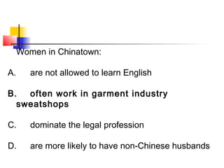 Women in Chinatown: 
A. are not allowed to learn English 
B. often work in garment industry 
sweatshops 
C. dominate the legal profession 
D. are more likely to have non-Chinese husbands 
 