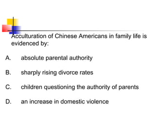 Acculturation of Chinese Americans in family life is 
evidenced by: 
A. absolute parental authority 
B. sharply rising divorce rates 
C. children questioning the authority of parents 
D. an increase in domestic violence 
 