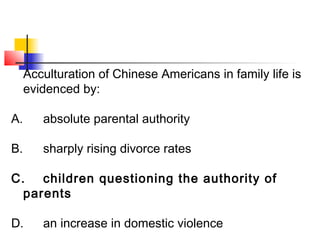 Acculturation of Chinese Americans in family life is 
evidenced by: 
A. absolute parental authority 
B. sharply rising divorce rates 
C. children questioning the authority of 
parents 
D. an increase in domestic violence 
 