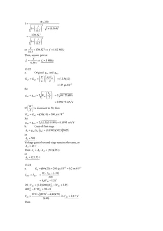 181, 260
1=
                    2
          ⎛ f ⎞
       1+ ⎜      ⎟ ⋅ 1 + (0.364)
                                 2

          ⎝ 10.7 ⎠
        170,327
  =
                    2
           ⎛ f ⎞
       1+ ⎜       ⎟
           ⎝ 10.7 ⎠
      f
or        = 170,327 ⇒ f = 1.82 MHz
    10.7
Then, second pole at
         f
 f1 =         ⇒ f1 = 5 MHz
      0.364

13.22
a.        Original g m1 and g m 2
               ⎛W ⎞⎛ μ C ⎞
K p1 = K p 2 = ⎜ ⎟⎜ P ox ⎟ = (12.5)(10)
               ⎝ L ⎠⎝ 2 ⎠
                           = 125 μ A / V 2
So
                      ⎛ IQ ⎞
g m1 = g m 2 = 2 K p1 ⎜ ⎟      = 2 (0.125)(10)
                      ⎝ 2⎠
                               = 0.09975 mA/V
   ⎛W ⎞
If ⎜ ⎟ is increased to 50, then
   ⎝L⎠
 K p1 = K p 2 = (50)(10) = 500 μ A / V 2
So
g m1 = g m 2 = 2 (0.5)(0.0199) = 0.1995 mA/V
b.        Gain of first stage
 Ad = g m1 (r02 r04 ) = (0.1995)(5025 5025)
or
 Ad = 501
Voltage gain of second stage remains the same, or
 Av 2 = 251
Then Av = Ad ⋅ Av 2 = (501)(251)
or
 Ad = 125, 751

13.24
a.          K p = (10)(20) = 200 μ A / V 2 = 0.2 mA / V 2
                  10 − VSG − (−10)
I REF = I SET   =
                          200
                = k P (VSG − 1.5) 2
20 − VSG = (0.2)(200)(VSG − 3VSG + 2.25)
                        2


40VSG − 119VSG + 70 = 0
    2


        119 ± (119) 2 − 4(40)(70)
VSG =                             ⇒ VSG = 2.17 V
                 2(40)
Then
 