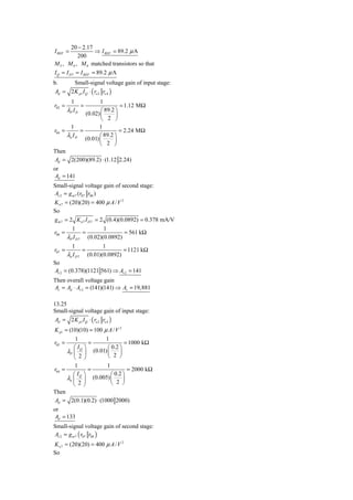 20 − 2.17
I REF =          ⇒ I REF = 89.2 μ A
           200
M 5 , M 6 , M 8 matched transistors so that
I Q = I D 7 = I REF = 89.2 μ A
b.      Small-signal voltage gain of input stage:
 Ad = 2 K p1 I Q ⋅ ( ro 2 ro 4 )
          1           1
r02 =          =               = 1.12 MΩ
        λP I D        ⎛ 89.2 ⎞
               (0.02) ⎜      ⎟
                      ⎝ 2 ⎠
        1            1
r04 =        =                 = 2.24 MΩ
      λn I D          ⎛ 89.2 ⎞
               (0.01) ⎜      ⎟
                      ⎝ 2 ⎠
Then
Ad = 2(200)(89.2) ⋅ (1.12 2.24)
or
 Ad = 141
Small-signal voltage gain of second stage:
Av 2 = g m 7 (r07 r08 )
K n 7 = (20)(20) = 400 μ A / V 2
So
g m 7 = 2 K n 7 I D 7 = 2 (0.4)(0.0892) = 0.378 mA/V
         1               1
r08 =           =                 = 561 kΩ
       λP I D 7 (0.02)(0.0892)
           1                  1
r07 =              =                  = 1121 kΩ
        λn I D 7       (0.01)(0.0892)
So
Av 2 = (0.378)(1121 561) ⇒ Av 2 = 141
Then overall voltage gain
Av = Ad ⋅ Av 2 = (141)(141) ⇒ Av = 19,881

13.25
Small-signal voltage gain of input stage:
 Ad = 2 K p1 I Q ⋅ ( ro 2 ro 4 )
K p1 = (10)(10) = 100 μ A / V 2
          1            1
r02 =           =                = 1000 kΩ
         ⎛ IQ ⎞         ⎛ 0.2 ⎞
      λP ⎜ ⎟ (0.01) ⎜         ⎟
         ⎝ 2⎠           ⎝ 2 ⎠
          1             1
r04 =           =                 = 2000 kΩ
         ⎛ IQ ⎞           ⎛ 0.2 ⎞
      λn ⎜ ⎟      (0.005) ⎜     ⎟
         ⎝ 2⎠             ⎝ 2 ⎠
Then
Ad = 2(0.1)(0.2) ⋅ (1000 2000)
or
 Ad = 133
Small-signal voltage gain of second stage:
Av 2 = g m 7 ( r07 r08 )
K n 7 = (20)(20) = 400 μ A / V 2
So
 