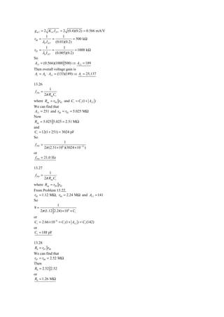 g m 7 = 2 K n 7 I D 7 = 2 (0.4)(0.2) = 0.566 mA/V
         1             1
r08 =          =              = 500 kΩ
       λP I D 7 (0.01)(0.2)
           1                1
r07 =              =                = 1000 kΩ
        λn I D 7       (0.005)(0.2)
So
Av 2 = (0.566)(1000 500) ⇒ Av 2 = 189
Then overall voltage gain is
Av = Ad ⋅ Av 2 = (133)(189) ⇒ Av = 25,137

13.26
             1
 f PD =
          2π Req Ci
where Req = r04 r02 and Ci = C1 (1 + Av 2 )
We can find that
Av 2 = 251 and r04 = r02 = 5.025 MΩ
Now
Req = 5.025 5.025 = 2.51 MΩ
and
Ci = 12(1 + 251) = 3024 pF
So
                      1
 f PD =
        2π (2.51× 106 )(3024 × 10−12 )
or
 f PD = 21.0 Hz

13.27
             1
 f PD =
          2π Req Ci
where Req = r04 r02
From Problem 13.22,
r02 = 1.12 MΩ, r04 = 2.24 MΩ and Av 2 = 141
So
                1
8=
     2π (1.12 2.24) × 106 × Ci
or
Ci = 2.66 × 10−8 = C1 (1 + Av 2 ) = C1 (142)
or
C1 = 188 pF

13.28
R0 = r07 r08
We can find that
r07 = r08 = 2.52 MΩ
Then
R0 = 2.52 2.52
or
R0 = 1.26 MΩ
 