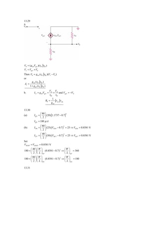 13.29
a.




V0 = ( g m1Vgs1 )(r01 r02 )
VI = Vgs1 + V0
Then V0 = g m1 (r01 r02 )(VI − V0 )
or
         g m1 (r01 r02 )
Av =
       1 + g m1 (r01 r02 )
                                VX VX
b.          I X + g m1Vgs1 =       +    and Vgs1 = −VX
                                r02 r01
                                     1
                             R0 =        r r
                                    g m1 01 02

13.30
                    ⎛ 80 ⎞
            I Q 2 = ⎜ ⎟ (20) [1.1737 − 0.7 ]
                                            2
(a)
                    ⎝ 2⎠
            I Q 2 = 180 μ A
                    ⎛ 80 ⎞
            I D 6 = ⎜ ⎟ (25) (VGS 6 − 0.7 ) = 25 ⇒ VGS 6 = 0.8581 V
                                           2
(b)
                    ⎝ 2⎠
                    ⎛ 40 ⎞
            I D 7 = ⎜ ⎟ (50) (VSG 7 − 0.7 ) = 25 ⇒ VSG 7 = 0.8581 V
                                           2

                    ⎝  2 ⎠
Set
VSG 8 P = VGS 8 N = 0.8581 V
      ⎛ 40 ⎞ ⎛ W ⎞               ⎛W ⎞
180 = ⎜ ⎟ ⎜ ⎟ (0.8581 − 0.7) 2 ⇒ ⎜ ⎟ = 360
      ⎝ 2 ⎠ ⎝ L ⎠8 P             ⎝ L ⎠8 P
      ⎛ 80 ⎞ ⎛ W ⎞               ⎛W ⎞
180 = ⎜ ⎟ ⎜ ⎟ (0.8581 − 0.7) 2 ⇒ ⎜ ⎟ = 180
      ⎝ 2 ⎠ ⎝ L ⎠8 N             ⎝ L ⎠8 N

13.31
 
