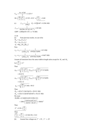 10 − 0.702
VGSC =            = 2.325 V
             4
     ⎛ 80 ⎞ ⎛ W ⎞              ⎛W ⎞
80 = ⎜ ⎟ ⎜ ⎟ (2.325 − 0.5) 2 ⇒ ⎜ ⎟ = 0.60
     ⎝ 2 ⎠ ⎝ L ⎠C              ⎝ L ⎠C
                             1
(c)           f 3− dB =             Ro = 0.5 0.667 = 0.286 M Ω
                          2π Ro C
                1
 f 3− dB =                       = 185 kHz
     2π (286 × 103 )(3 × 10−12 )
GBW = (400)(185 × 103 ) ⇒ 74 MHz

13.38
(a)       From previous results, we can write
 Ro10 = g m10 (ro10 ro 6 )
 Ro12 = g m12 (ro12 ro8 )
 Ad = Bg m1 ( Ro10 Ro12 )
Now
                     1                    1
ro10 = ro 6 =                    =                 = 0.5 M Ω
                λP B ( I Q / 2 )   (0.02)(2.5)(40)
                      1                   1
ro12 = ro8 =                     =                  = 0.667 M Ω
                λn B ( I Q / 2 )   (0.015)(2.5)(40)
Assume all transistors have the same width-to-length ratios except for M 5 and M 6 .
    ⎛W       ⎞
             ⎟= X
                  2
Let ⎜
    ⎝L       ⎠
Then
           ⎛ k′ ⎞⎛ W ⎞           ⎛ 35 ⎞
g m10 = 2 ⎜ ⎟ ⎜ ⎟ ( I DQ10 ) = 2 ⎜ ⎟ X 2 (2.5)(40)
              p

           ⎝ 2 ⎠ ⎝ L ⎠10         ⎝ 2⎠
      = 83.67 X
           ⎛ k′ ⎞⎛ W ⎞             ⎛ 80 ⎞
g m12 = 2 ⎜ n ⎟ ⎜ ⎟ ( I DQ12 ) = 2 ⎜ ⎟ X 2 (2.5)(40)
           ⎝ 2 ⎠ ⎝ L ⎠12           ⎝ 2⎠
      = 126.5 X
          ⎛ 80 ⎞
 g m1 = 2 ⎜ ⎟ X 2 (40) = 80 X
          ⎝ 2⎠
Then
Ro10 = (83.67 X )(0.5)(0.5) = 20.9 X M Ω
Ro12 = (126.5 X )(0.667)(0.667) = 56.3 X M Ω
We want
20, 000 = (2.5)(80 X )[20.9 X 56.3 X ]
                     ⎡ (20.9 X )(56.3 X ) ⎤
             = 200 X ⎢                    ⎥ = 3048 X
                                                     2

                     ⎣ 20.9 X + 56.3 X ⎦
Then
             ⎛W ⎞
X 2 = 6.56 = ⎜ ⎟
             ⎝L⎠
Then
⎛W ⎞ ⎛W ⎞
⎜ ⎟ = ⎜ ⎟ = (2.5)(6.56) = 16.4
⎝ L ⎠ 6 ⎝ L ⎠5
(b)          Assume bias voltages are V + = 5V , V − = −5V
 
