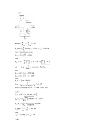 ⎛W ⎞      ⎛W ⎞
Assume ⎜ ⎟ = ⎜ ⎟ = 6.56
          ⎝ L ⎠ A ⎝ L ⎠B
           ⎛ 80 ⎞
I Q = 80 = ⎜ ⎟ (6.56)(VGSA − 0.5) 2 ⇒ VGSA = 1.052 V
           ⎝ 2⎠
Need 5 transistors in series
        10 − 1.052
VGSC =               = 1.79 V
             5
Then
             ⎛ 80 ⎞ ⎛ W ⎞               ⎛W ⎞
I REF = 80 = ⎜ ⎟ ⎜ ⎟ (1.79 − 0.5) 2 ⇒ ⎜ ⎟ = 1.20
             ⎝ 2 ⎠ ⎝ L ⎠C               ⎝ L ⎠C
                              1
(c)            f 3− dB =           where Ro = Ro10 Ro12
                           2π Ro C
Now
Ro10 = 20.9 6.56 = 53.5 M Ω
Ro12 = 56.3 6.56 = 144 M Ω
Then
Ro = 53.5 144 = 39 M Ω
                1
 f 3− dB =                      = 1.36 kHz
     2π (39 × 106 )(3 × 10−12 )
GBW = (20, 000)(1.36 x103 ) ⇒ GBW = 27.2 MHz

13.39
 Ad = g m ( M 2 ) ⋅ ⎡ ro 2 ( M 2 ) ro 2 (Q2 ) ⎤
                    ⎣                         ⎦
                   ⎛ 40 ⎞
g m ( M 2 ) = 2 ⎜ ⎟ (25)(100) = 447 μ A / V
                   ⎝ 2 ⎠
                 1         1
ro 2 ( M 2 ) =        =           = 500 k Ω
               λ I DQ (0.02)(0.1)
               VA 120
ro 2 (Q2 ) =       =    = 1200 k Ω
               I CQ 0.1
Then
Ad = 447(0.5 1.2) ⇒ Ad = 158

13.40
 