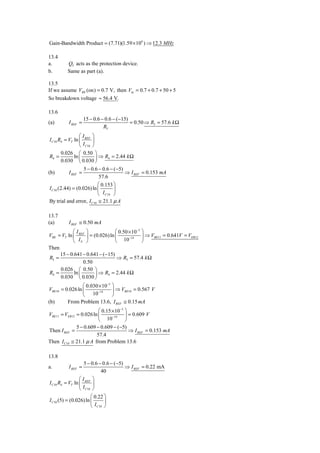 Gain-Bandwidth Product = (7.71)(1.59 × 106 ) ⇒ 12.3 MHz

13.4
a.        Q3 acts as the protection device.
b.        Same as part (a).

13.5
If we assume VBE (on) = 0.7 V, then Vin = 0.7 + 0.7 + 50 + 5
So breakdown voltage ≈ 56.4 V.

13.6
                    15 − 0.6 − 0.6 − (−15)
(a)       I REF =                          = 0.50 ⇒ R5 = 57.6 k Ω
                              R5
                 ⎛I ⎞
I C10 R4 = VT ln ⎜ REF ⎟
                 ⎝ I C10 ⎠
       0.026 ⎛ 0.50 ⎞
R4 =          ln ⎜         ⎟ ⇒ R4 = 2.44 k Ω
       0.030 ⎝ 0.030 ⎠
                   5 − 0.6 − 0.6 − (−5)
(b)       I REF =                       ⇒ I REF = 0.153 mA
                           57.6
                          ⎛ 0.153 ⎞
I C10 (2.44) = (0.026) ln ⎜        ⎟
                          ⎝ I C10 ⎠
By trial and error, I C10 ≅ 21.1 μ A

13.7
(a)       I REF ≅ 0.50 mA
            ⎛I ⎞                   ⎛ 0.50 × 10−3 ⎞
VBE = VT ln ⎜ REF ⎟ = (0.026) ln ⎜        −14    ⎟ ⇒ VBE11 = 0.641V = VEB12
            ⎝ IS ⎠                 ⎝ 10          ⎠
Then
      15 − 0.641 − 0.641 − (−15)
R5 =                                ⇒ R5 = 57.4 k Ω
                  0.50
      0.026 ⎛ 0.50 ⎞
R4 =         ln ⎜       ⎟ ⇒ R4 = 2.44 k Ω
      0.030 ⎝ 0.030 ⎠
                  ⎛ 0.030 × 10−3 ⎞
VBE10 = 0.026 ln ⎜        −14    ⎟ ⇒ VBE10 = 0.567 V
                  ⎝ 10           ⎠
(b)       From Problem 13.6, I REF ≅ 0.15 mA
                         ⎛ 0.15 × 10−3 ⎞
VBE11 = VEB12 = 0.026 ln ⎜      −14    ⎟ = 0.609 V
                         ⎝ 10          ⎠
              5 − 0.609 − 0.609 − (−5)
Then I REF =                             ⇒ I REF = 0.153 mA
                        57.4
Then I C10 ≅ 21.1 μ A from Problem 13.6

13.8
                   5 − 0.6 − 0.6 − (−5)
a.        I REF =                       ⇒ I REF = 0.22 mA
                            40
                 ⎛I ⎞
I C10 R4 = VT ln ⎜ REF ⎟
                 ⎝ I C10 ⎠
                       ⎛ 0.22 ⎞
I C10 (5) = (0.026) ln ⎜       ⎟
                       ⎝ I C10 ⎠
 