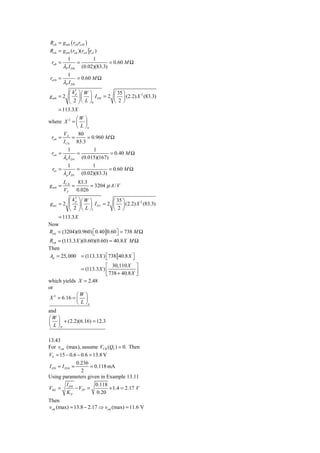 Ro8 = g m8 ( ro8 ro10 )
Ro 6 = g m 6 (ro 6 )(ro 4 ro1 )
             1                1
 ro8 =               =                = 0.60 M Ω
          λP I D 8       (0.02)(83.3)
             1
ro10 =               = 0.60 M Ω
          λP I D 8
          ⎛ k′ ⎞⎛ W ⎞      ⎛ 35 ⎞
g m8 = 2 ⎜ ⎟ ⎜ ⎟ I D 8 = 2 ⎜ ⎟ (2.2) X 2 (83.3)
             p

          ⎝ 2 ⎠ ⎝ L ⎠8     ⎝ 2⎠
     = 113.3 X
               ⎛W ⎞
where X 2 = ⎜ ⎟
               ⎝ L ⎠n
        VA      80
 ro 6 =      =      = 0.960 M Ω
        I C 6 83.3
             1                1
 ro 4 =              =                = 0.40 M Ω
          λn I D 4       (0.015)(167)
             1          1
 ro1 =            =             = 0.60 M Ω
          λ p I D1 (0.02)(83.3)
          IC 6   83.3
gm6 =          =       = 3204 μ A / V
          VT     0.026
             ′
          ⎛ kp ⎞⎛ W ⎞         ⎛ 35 ⎞
g m1 = 2 ⎜ ⎟ ⎜ ⎟ I D1 = 2 ⎜ ⎟ (2.2) X 2 (83.3)
          ⎝ 2 ⎠ ⎝ L ⎠1        ⎝ 2⎠
     = 113.3 X
Now
Ro 6 = (3204)(0.960) ⎡0.40 0.60 ⎤ = 738 M Ω
                      ⎣         ⎦
Ro8 = (113.3 X )(0.60)(0.60) = 40.8 X M Ω
Then
Ad = 25, 000 = (113.3 X ) ⎡ 738 40.8 X ⎤
                           ⎣           ⎦
                             ⎡ 30,110 X ⎤
                = (113.3 X ) ⎢              ⎥
                             ⎣ 738 + 40.8 X ⎦
which yields X = 2.48
or
              ⎛W ⎞
 X 2 = 6.16 = ⎜ ⎟
              ⎝ L ⎠n
and
⎛W ⎞
⎜ ⎟ + (2.2)(6.16) = 12.3
⎝ L ⎠P

13.43
For vcm (max), assume VCB (Q5 ) = 0. Then
VS = 15 − 0.6 − 0.6 = 13.8 V
                0.236
I D 9 = I D10 =       = 0.118 mA
                  2
Using parameters given in Example 13.11
           I            0.118
VSG = D 9 − VTP =             + 1.4 = 2.17 V
           KP            0.20
Then
vcm (max) = 13.8 − 2.17 ⇒ vcm (max) = 11.6 V
 