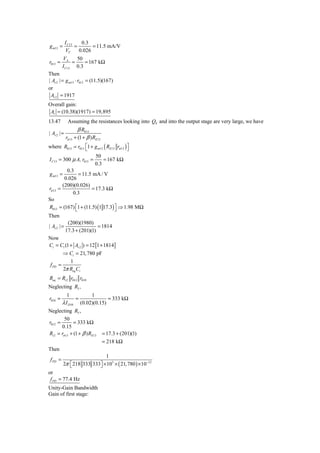 I C13    0.3
g m13 =            =       = 11.5 mA/V
             VT      0.026
          VA     50
r013 =         =    = 167 kΩ
          I C13 0.3
Then
| Av 2 | = g m13 ⋅ r013 = (11.5)(167)
or
 Av 2 = 1917
Overall gain:
 Av = (10.38)(1917) = 19,895
13.47         Assuming the resistances looking into Q4 and into the output stage are very large, we have
                     β R013
| Av 2 | =
             rπ 13 + (1 + β ) RE13
where R013 = r013 ⎡1 + g m13 ( RE13 rπ 13 ) ⎤
                  ⎣                         ⎦
                              50
I C13 = 300 μ A, r013 =           = 167 kΩ
                              0.3
            0.3
g m13 =          = 11.5 mA / V
           0.026
          (200)(0.026)
rπ 13   =              = 17.3 kΩ
               0.3
So
R013 = (167) ⎡1 + (11.5) (1 17.3) ⎤ ⇒ 1.98 MΩ
             ⎣                    ⎦
Then
              (200)(1980)
| Av 2 | =                   = 1814
             17.3 + (201)(1)
Now
Ci = C1 (1 + Av 2 ) = 12 [1 + 1814]
        ⇒ Ci = 21, 780 pF
           1
 f PD =
        2π Req Ci
Req = Ri 2 r012 r010
Neglecting R3 ,
             1         1
r010 =           =             = 333 kΩ
          λ I D10 (0.02)(0.15)
Neglecting R5 ,
         50
r012 =         = 333 kΩ
       0.15
Ri 2 = rπ 13 + (1 + β ) RE13         = 17.3 + (201)(1)
                                     = 218 kΩ
Then
                             1
 f PD =
          2π ⎡ 218 333 333⎤ × 103 × ( 21, 780 ) × 10−12
             ⎣            ⎦
or
 f PD = 77.4 Hz
Unity-Gain Bandwidth
Gain of first stage:
 