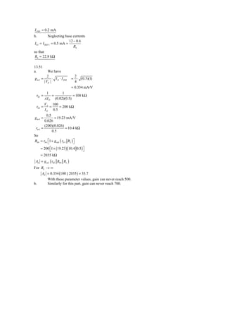 I DSS = 0.2 mA
b.          Neglecting base currents
                           12 − 0.6
 I 01 = I REF 1 = 0.5 mA =
                              R4
so that
 R4 = 22.8 kΩ

13.51
a.         We have
           2                       2
gm2   =        ⋅ I D ⋅ I DSS   =     ⋅ (0.5)(1)
        | VP |                     4
                               = 0.354 mA/V
          1              1
 r02 =          =               = 100 kΩ
         λ ID       (0.02)(0.5)
         VA 100
 r04 =      =    = 200 kΩ
         I D 0.5
         0.5
gm4 =          = 19.23 mA/V
        0.026
        (200)(0.026)
 rπ 4 =                    = 10.4 kΩ
             0.5
So
R04 = r04 ⎡1 + g m 4 ( rπ 4 R2 ) ⎤
          ⎣                      ⎦
      = 200 ⎡1 + (19.23) (10.4 0.5 ) ⎤
            ⎣                        ⎦
      = 2035 kΩ
 Ad = g m 2 ( r02 R04 RL )
For RL → ∞
    Ad = 0.354 (100 || 2035 ) = 33.7
           With these parameter values, gain can never reach 500.
b.         Similarly for this part, gain can never reach 700.
 