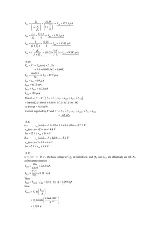 2I             20.56
IC 9 =               =           ⇒ I C 9 = 17.13 μ A
        ⎛    2 ⎞         ⎛    2⎞
        ⎜1 +    ⎟        ⎜ 1+ ⎟
        ⎝    βP ⎠        ⎝ 10 ⎠
        I     17.13
I B9   = C9 =       ⇒ I B 9 = 1.713 μ A
         βP     10
             I        10.28
IB4 =               =       ⇒ I B 4 = 0.9345 μ A
         (1 + β P )    11
         ⎛ β       ⎞           ⎛ 10 ⎞
IC 4 = I ⎜ P       ⎟ = (10.28) ⎜ ⎟ ⇒ I C 4 = 9.345 μ A
         ⎝1+ βP    ⎠           ⎝ 11 ⎠

13.10
VB 5 − V − = VBE (on) + I C 5 (1)
             = 0.6 + (0.0095)(1) = 0.6095
        0.6095
IC 7 =            ⇒ I C 7 = 12.2 μ A
            50
I C 8 = I C 9 = 19 μ A
I REF = 0.72 mA
I E13 = I REF = 0.72 mA
I C14 = 138 μ A
Power = (V + − V − ) [ I C 7 + I C 8 + I C 9 + I REF + I E13 + I C14 ]
= 30[0.0122 + 0.019 + 0.019 + 0.72 + 0.72 + 0.138]
⇒ Power = 48.8 mW
Current supplied by V + and V − = I C 7 + I C 8 + I C 9 + I REF + I E13 + I C14
                                        = 1.63 mA

13.11
(a)         vcm (min) = −15 + 0.6 + 0.6 + 0.6 + 0.6 = −12.6 V
vcm (max) = +15 − .6 = 14.4 V
So − 12.6 ≤ vcm ≤ 14.4 V
(b)         vcm (min) = −5 + 4(0.6) = −2.6 V
vcm (max) = 5 − 0.6 = 4.4 V
So − 2.6 ≤ vcm ≤ 4.4 V

13.12
If v0 = V − = −15 V , the base voltage of Q14 is pulled low, and Q18 and Q19 are effectively cut off. As
a first approximation
           0.6
 I C14 =           = 22.2 mA
         0.027
         22.2
 I B14 =         = 0.111 mA
         200
Then
 I C15 = I C13 A − I B14 = 0.18 − 0.111 = 0.069 mA
Now
                  ⎛I ⎞
VBE15 = VT ln ⎜ C15 ⎟
                  ⎝ 15 ⎠
                        ⎛ 0.069 × 10−3 ⎞
        = (0.026) ln ⎜          −14    ⎟
                        ⎝ 10           ⎠
         = 0.589 V
 