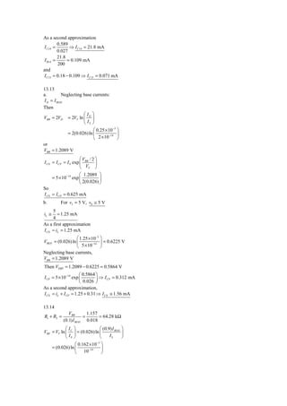 As a second approximation
         0.589
I C14 =        ⇒ I C14 = 21.8 mA
         0.027
         21.8
 I B14 =      = 0.109 mA
         200
and
I C15 = 0.18 − 0.109 ⇒ I C15 = 0.071 mA

13.13
a.         Neglecting base currents:
I D = I BIAS
Then
                      ⎛I ⎞
VBB = 2VD = 2VT ln ⎜ D ⎟
                      ⎝ IS ⎠
                              ⎛ 0.25 × 10−3 ⎞
                = 2(0.026) ln ⎜         −14 ⎟
                              ⎝ 2 × 10      ⎠
or
VBB = 1.2089 V
                      ⎛V / 2⎞
I CN = I CP = I S exp ⎜ BB ⎟
                      ⎝ VT ⎠
                     ⎛ 1.2089 ⎞
     = 5 × 10−14 exp ⎜          ⎟
                     ⎝ 2(0.026) ⎠
So
I CN = I CP = 0.625 mA
b.         For vI = 5 V, v0 ≅ 5 V
     5
iL ≅    = 1.25 mA
     4
As a first approximation
I CN ≈ iL = 1.25 mA
                  ⎛ 1.25 × 10−3 ⎞
VBEN = (0.026) ln ⎜         −14 ⎟
                                  = 0.6225 V
                  ⎝ 5 × 10      ⎠
Neglecting base currents,
VBB = 1.2089 V
Then VEBP = 1.2089 − 0.6225 = 0.5864 V
                     ⎛ 0.5864 ⎞
I CP = 5 × 10−14 exp ⎜        ⎟ ⇒ I CP = 0.312 mA
                     ⎝ 0.026 ⎠
As a second approximation,
I CN = iL + I CP = 1.25 + 0.31 ⇒ I CN ≅ 1.56 mA

13.14
                VBB        1.157
R1 + R2 =                =       = 64.28 kΩ
             (0.1) I BIAS 0.018
            ⎛I     ⎞              ⎛ (0.9) I BIAS ⎞
VBE = VT ln ⎜ C    ⎟ = (0.026) ln ⎜              ⎟
            ⎝ IS   ⎠              ⎝     IS       ⎠
                    ⎛ 0.162 × 10−3 ⎞
       = (0.026) ln ⎜      −14     ⎟
                    ⎝ 10           ⎠
 