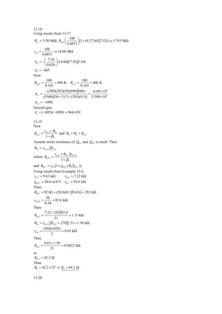 13.18
Using results from 13.17
                         ⎛ 100 ⎞
Ri 2 = 5.50 MΩ, Ract1 ⎜           ⎟ [1 + (0.273)(1 732)] ⇒ 17.93 MΩ
                         ⎝ 0.0071 ⎠
          100
ro 4 =          ⇒ 14.08 MΩ
        0.0071
          ⎛ 7.10 ⎞
 Ad = − ⎜         ⎟ (14.08 17.93 5.50)
          ⎝ 0.026 ⎠
 Ad = −885
Now
           100                        100
Ract 2 =         = 606 K Ro17 =             = 606 K
          0.165                      0.165
           −(200)(201)(50)(606 606)          −6.09 × 108
 Av 2 =                                    =
         (5500)[50 + 31.5 + (201)(0.1)] 5.588 × 105
 Av 2 = −1090
Overall gain
 Av = (−885)(−1090) = 964, 650

13.19
Now
         rπ 14 + R01
Re14 =               and R0 = R6 + Re14
           1+ βP
Assume series resistance of Q18 and Q19 is small. Then
R01 = r013 A Re 22
                 rπ 22 + R017 r013 B
where Re 22 =
                      1+ βP
and R017 = r017 [1 + g m17 ( R8 rπ 17 )]
Using results from Example 13.6,
rπ 17 = 9.63 kΩ         rπ 22 = 7.22 kΩ
g m17 = 20.8 mA/V r017 = 92.6 kΩ
Then
R017 = 92.6[1 + (20.8)(0.1 9.63)] = 283 kΩ
          50
r013 B =       = 92.6 kΩ
         0.54
Then
         7.22 + 283 92.6
Re 22 =                     = 1.51 kΩ
                51
R01 = r013 A Re 22 = 278 1.51 = 1.50 kΩ
        (50)(0.026)
rπ 14 =               = 0.65 kΩ
              2
Then
         0.65 + 1.50
Re14 =               = 0.0422 kΩ
             51
or
Re14 = 42.2 Ω
Then
R0 = 42.2 + 27 ⇒ R0 = 69.2 Ω

13.20
 