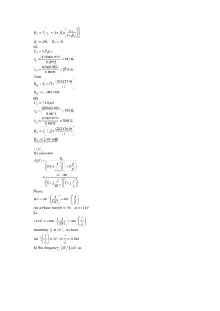 ⎡                  ⎛ r       ⎞⎤
 Rid = 2 ⎢ rπ 1 + (1 + β n ) ⎜ π 3     ⎟⎥
          ⎣                  ⎝ 1+ βP   ⎠⎦
 β n = 200, β P = 10
(a)
 I C1 = 9.5 μ A
       (200)(0.026)
rπ 1 =              = 547 K
           0.0095
       (10)(0.026)
rπ 3 =             = 27.4 K
         0.0095
Then
         ⎡      (201)(27.4) ⎤
Rid = 2 ⎢547 +              ⎥
         ⎣          11      ⎦
Rid ⇒ 2.095 MΩ
(b)
 I C1 = 7.10 μ A
        (200)(0.026)
 rπ 1 =              = 732 K
            0.0071
        (10)(0.026)
 rπ 3 =             = 36.6 K
           0.0071
          ⎡      (201)(36.6) ⎤
 Rid = 2 ⎢ 732 +             ⎥
          ⎣          11      ⎦
 Rid ⇒ 2.80 MΩ

13.21
We can write
                     A0
A( f ) =
        ⎛          f ⎞⎛          f ⎞
        ⎜1 + j        ⎟⎜ 1 + j ⎟
        ⎝        f PD ⎠⎝         f1 ⎠
                 181, 260
      =
        ⎛          f ⎞⎛           f ⎞
        ⎜1 + j         ⎟ ⎜1 + j ⎟
        ⎝       10.7 ⎠ ⎝          f1 ⎠
Phase:
             ⎛ f ⎞           −1 ⎛ f ⎞
φ = − tan −1 ⎜       ⎟ − tan ⎜ ⎟
             ⎝ 10.7 ⎠           ⎝ f1 ⎠
For a Phase margin = 70°, φ = −110°
So
                 ⎛ f ⎞         −1 ⎛ f ⎞
−110° = − tan −1 ⎜      ⎟ − tan ⎜ ⎟
                 ⎝ 10.7 ⎠         ⎝ f1 ⎠
Assuming f          10.7, we have
       ⎛ f ⎞        f
tan −1 ⎜ ⎟ = 20° ⇒ = 0.364
       ⎝ f1 ⎠       f1
At this frequency, A( f ) = 1, so
 