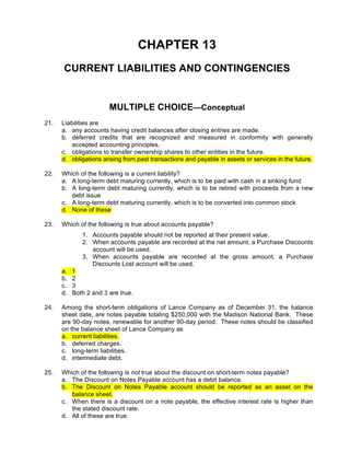 CHAPTER 13
      CURRENT LIABILITIES AND CONTINGENCIES


                        MULTIPLE CHOICE—Conceptual
21.   Liabilities are
      a. any accounts having credit balances after closing entries are made.
      b. deferred credits that are recognized and measured in conformity with generally
          accepted accounting principles.
      c. obligations to transfer ownership shares to other entities in the future.
      d. obligations arising from past transactions and payable in assets or services in the future.

22.   Which of the following is a current liability?
      a. A long-term debt maturing currently, which is to be paid with cash in a sinking fund
      b. A long-term debt maturing currently, which is to be retired with proceeds from a new
         debt issue
      c. A long-term debt maturing currently, which is to be converted into common stock
      d. None of these

23.   Which of the following is true about accounts payable?
              1. Accounts payable should not be reported at their present value.
              2. When accounts payable are recorded at the net amount, a Purchase Discounts
                 account will be used.
              3. When accounts payable are recorded at the gross amount, a Purchase
                 Discounts Lost account will be used.
      a.   1
      b.   2
      c.   3
      d.   Both 2 and 3 are true.

24.   Among the short-term obligations of Lance Company as of December 31, the balance
      sheet date, are notes payable totaling $250,000 with the Madison National Bank. These
      are 90-day notes, renewable for another 90-day period. These notes should be classified
      on the balance sheet of Lance Company as
      a. current liabilities.
      b. deferred charges.
      c. long-term liabilities.
      d. intermediate debt.

25.   Which of the following is not true about the discount on short-term notes payable?
      a. The Discount on Notes Payable account has a debit balance.
      b. The Discount on Notes Payable account should be reported as an asset on the
         balance sheet.
      c. When there is a discount on a note payable, the effective interest rate is higher than
         the stated discount rate.
      d. All of these are true.
 