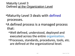 Maturity Level 3
Defined at the Organization Level
•Maturity Level 3 deals with defined
processes.
•A defined process is a managed process
that:
•Well defined, understood, deployed and
executed across the entire organization.
•Processes, standards, procedures, tools, etc.
are defined at the organizational level.
•007 •Slide 10 of 146
 