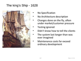 The king’s Ship - 1628
• No Specification
• No Architecture description
• Changes done on the fly, often
under market/customer pressure
• Testing ignored
• Didn’t know how to tell the clients
• The system last longer than was
ever imagined
• Maintenance costs far exceed
ordinary development
•007 •Slide 3 of 146
 