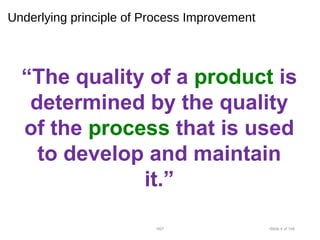 Underlying principle of Process Improvement
“The quality of a product is
determined by the quality
of the process that is used
to develop and maintain
it.”
•007 •Slide 4 of 146
 