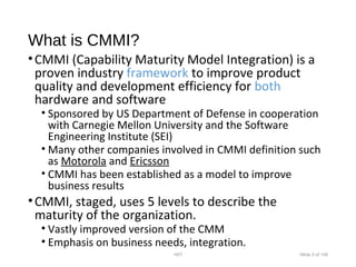 What is CMMI?
•CMMI (Capability Maturity Model Integration) is a
proven industry framework to improve product
quality and development efficiency for both
hardware and software
• Sponsored by US Department of Defense in cooperation
with Carnegie Mellon University and the Software
Engineering Institute (SEI)
• Many other companies involved in CMMI definition such
as Motorola and Ericsson
• CMMI has been established as a model to improve
business results
•CMMI, staged, uses 5 levels to describe the
maturity of the organization.
• Vastly improved version of the CMM
• Emphasis on business needs, integration.
•007 •Slide 5 of 146
 