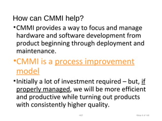 How can CMMI help?
•CMMI provides a way to focus and manage
hardware and software development from
product beginning through deployment and
maintenance.
•CMMI is a process improvement
model
•Initially a lot of investment required – but, if
properly managed, we will be more efficient
and productive while turning out products
with consistently higher quality.
•007 •Slide 6 of 146
 