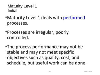 Maturity Level 1
Initial
•Maturity Level 1 deals with performed
processes.
•Processes are irregular, poorly
controlled.
•The process performance may not be
stable and may not meet specific
objectives such as quality, cost, and
schedule, but useful work can be done.
•007 •Slide 8 of 146
 