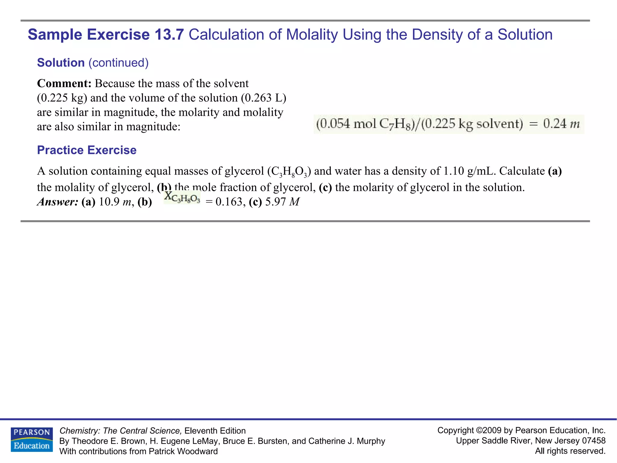Sample Exercise 13.7  Calculation of Molality Using the Density of a Solution A solution containing equal masses of glycerol (C 3 H 8 O 3 ) and water has a density of 1.10 g/mL. Calculate  (a)  the molality of glycerol,  (b)  the mole fraction of glycerol,  (c)  the molarity of glycerol in the solution. Answer:  (a)  10.9  m ,  (b)  = 0.163,  (c)  5.97  M Practice Exercise Solution  (continued) Comment:  Because the mass of the solvent  (0.225 kg) and the volume of the solution (0.263 L) are similar in magnitude, the molarity and molality are also similar in magnitude: 
