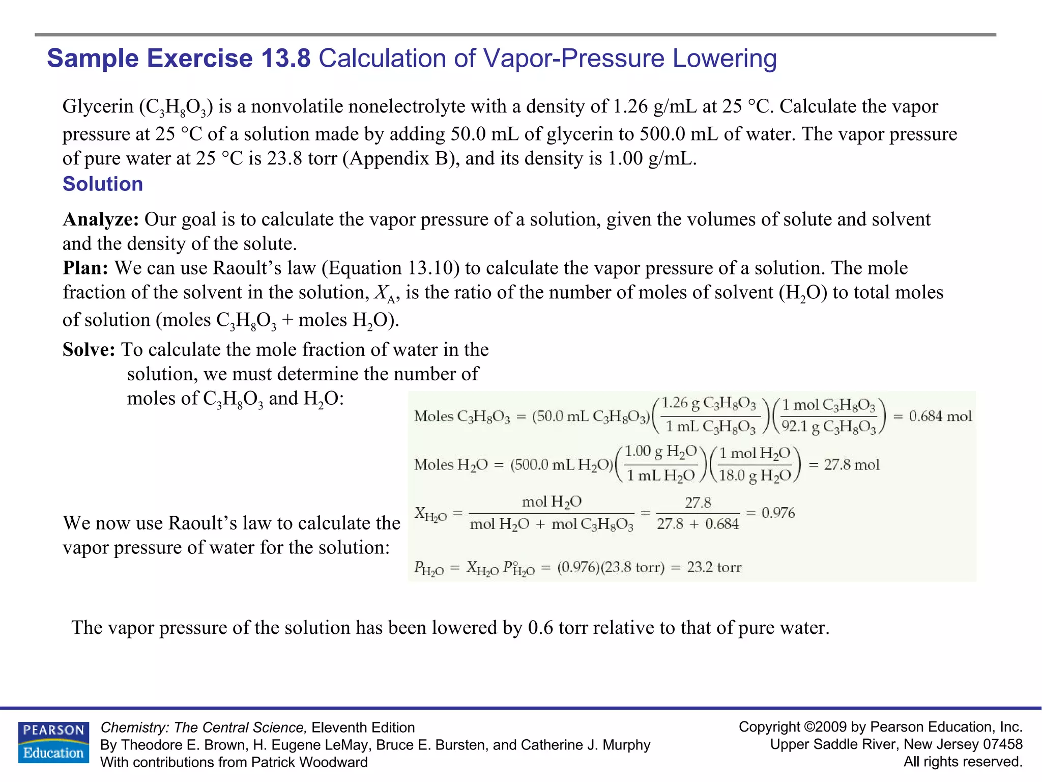 Sample Exercise 13.8  Calculation of Vapor-Pressure Lowering Glycerin (C 3 H 8 O 3 ) is a nonvolatile nonelectrolyte with a density of 1.26 g/mL at 25 °C. Calculate the vapor pressure at 25 °C of a solution made by adding 50.0 mL of glycerin to 500.0 mL of water. The vapor pressure of pure water at 25 °C is 23.8 torr (Appendix B), and its density is 1.00 g/mL. Solution Analyze:  Our goal is to calculate the vapor pressure of a solution, given the volumes of solute and solvent and the density of the solute. Plan:  We can use Raoult’s law (Equation 13.10) to calculate the vapor pressure of a solution. The mole fraction of the solvent in the solution,  X A , is the ratio of the number of moles of solvent (H 2 O) to total moles of solution (moles C 3 H 8 O 3  + moles H 2 O). Solve:  To calculate the mole fraction of water in the solution, we must determine the number of moles of C 3 H 8 O 3  and H 2 O: We now use Raoult’s law to calculate the vapor pressure of water for the solution: The vapor pressure of the solution has been lowered by 0.6 torr relative to that of pure water. 
