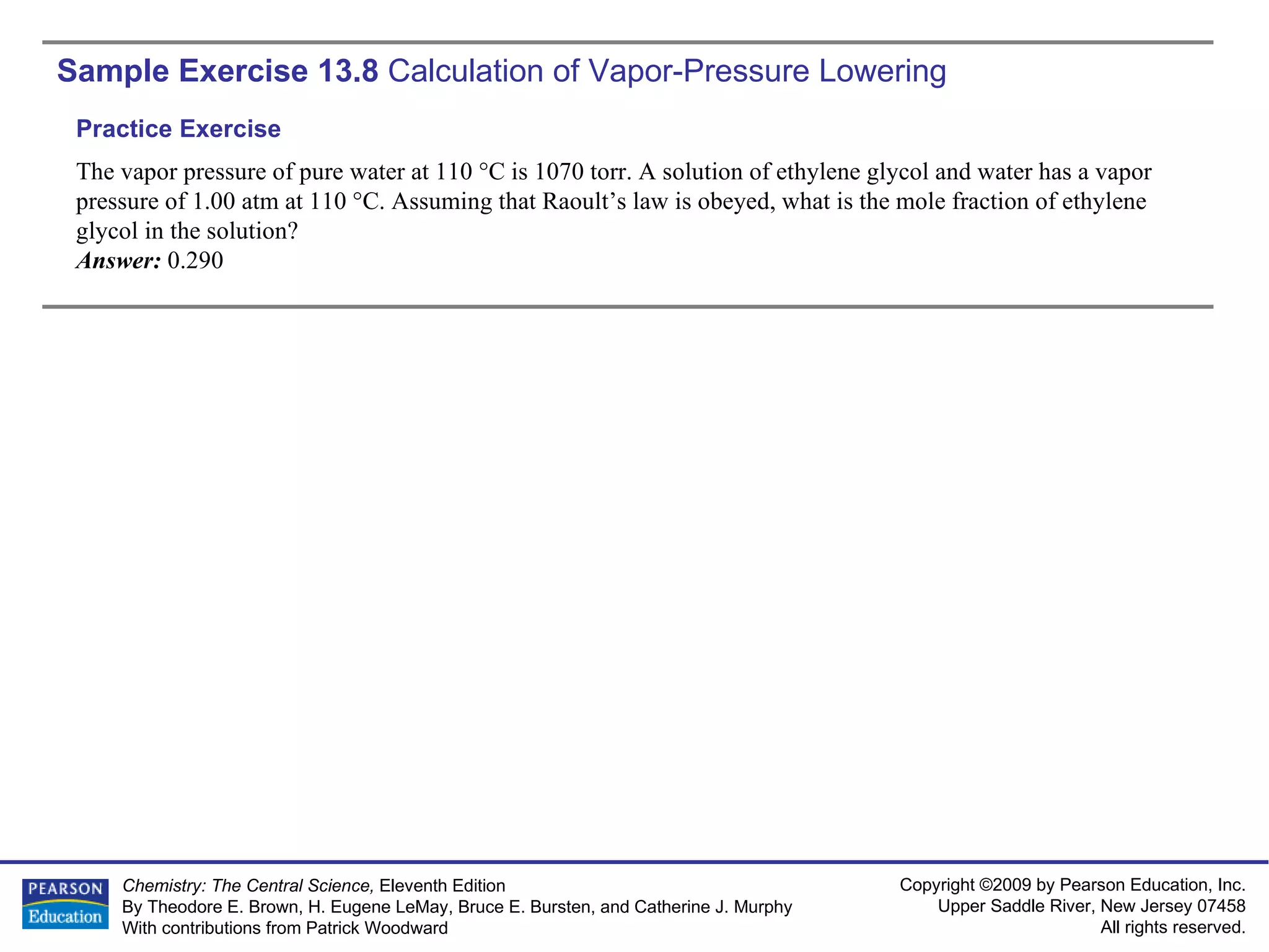 Sample Exercise 13.8  Calculation of Vapor-Pressure Lowering The vapor pressure of pure water at 110 °C is 1070 torr. A solution of ethylene glycol and water has a vapor pressure of 1.00 atm at 110 °C. Assuming that Raoult’s law is obeyed, what is the mole fraction of ethylene glycol in the solution? Answer:  0.290 Practice Exercise 