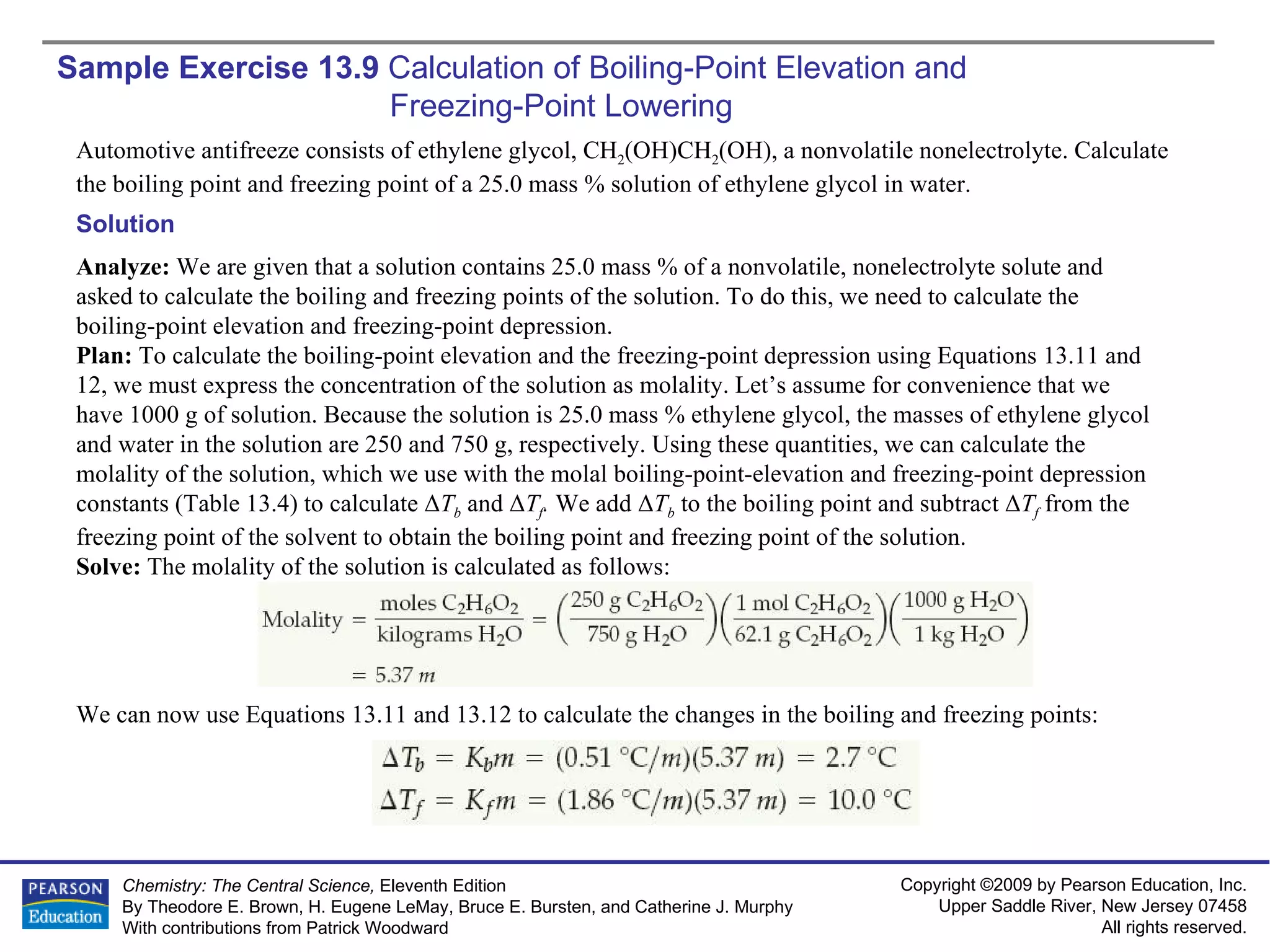 Sample Exercise 13.9  Calculation of Boiling-Point Elevation and  Freezing-Point Lowering Automotive antifreeze consists of ethylene glycol, CH 2 (OH)CH 2 (OH), a nonvolatile nonelectrolyte. Calculate the boiling point and freezing point of a 25.0 mass % solution of ethylene glycol in water. Solution Analyze:  We are given that a solution contains 25.0 mass % of a nonvolatile, nonelectrolyte solute and asked to calculate the boiling and freezing points of the solution. To do this, we need to calculate the boiling-point elevation and freezing-point depression. Plan:  To calculate the boiling-point elevation and the freezing-point depression using Equations 13.11 and 12, we must express the concentration of the solution as molality. Let’s assume for convenience that we have 1000 g of solution. Because the solution is 25.0 mass % ethylene glycol, the masses of ethylene glycol and water in the solution are 250 and 750 g, respectively. Using these quantities, we can calculate the molality of the solution, which we use with the molal boiling-point-elevation and freezing-point depression constants (Table 13.4) to calculate  Δ T b  and  Δ T f .  We add  Δ T b  to the boiling point and subtract   Δ T f  from the freezing point of the solvent to obtain the boiling point and freezing point of the solution. Solve:  The molality of the solution is calculated as follows: We can now use Equations 13.11 and 13.12 to calculate the changes in the boiling and freezing points: 