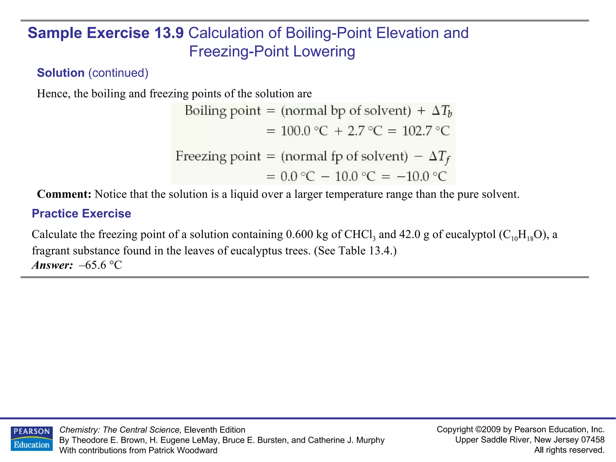 Sample Exercise 13.9  Calculation of Boiling-Point Elevation and  Freezing-Point Lowering Calculate the freezing point of a solution containing 0.600 kg of CHCl 3  and 42.0 g of eucalyptol (C 10 H 18 O), a fragrant substance found in the leaves of eucalyptus trees. (See Table 13.4.) Answer:  –65.6 °C Practice Exercise Solution  (continued) Hence, the boiling and freezing points of the solution are Comment:  Notice that the solution is a liquid over a larger temperature range than the pure solvent. 