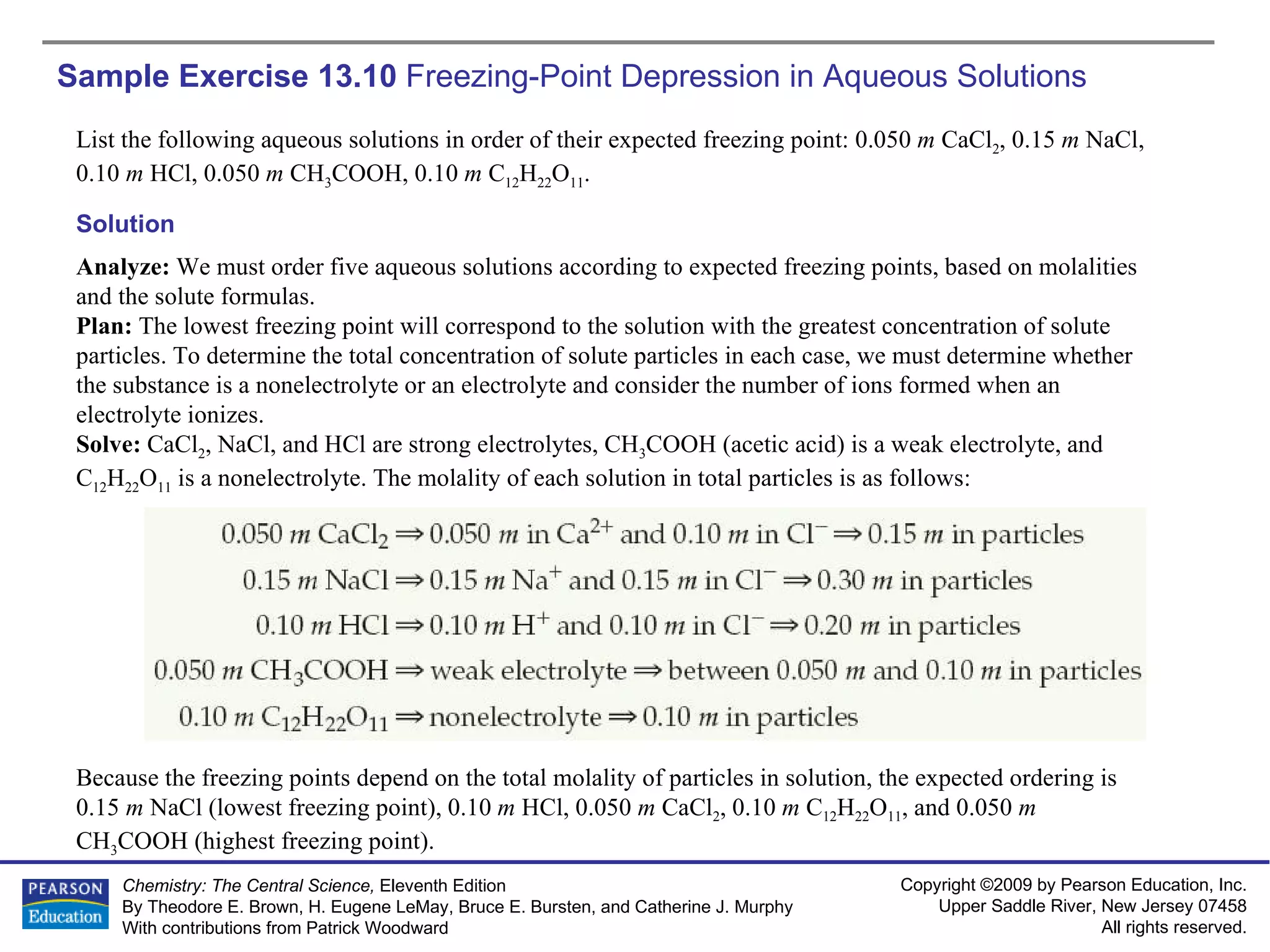 Sample Exercise 13.10  Freezing-Point Depression in Aqueous Solutions List the following aqueous solutions in order of their expected freezing point: 0.050  m  CaCl 2 , 0.15  m  NaCl, 0.10  m  HCl, 0.050  m  CH 3 COOH, 0.10  m  C 12 H 22 O 11 . Solution Analyze:  We must order five aqueous solutions according to expected freezing points, based on molalities and the solute formulas. Plan:  The lowest freezing point will correspond to the solution with the greatest concentration of solute particles. To determine the total concentration of solute particles in each case, we must determine whether the substance is a nonelectrolyte or an electrolyte and consider the number of ions formed when an electrolyte ionizes. Solve:  CaCl 2 , NaCl, and HCl are strong electrolytes, CH 3 COOH (acetic acid) is a weak electrolyte, and C 12 H 22 O 11  is a nonelectrolyte. The molality of each solution in total particles is as follows: Because the freezing points depend on the total molality of particles in solution, the expected ordering is 0.15  m  NaCl (lowest freezing point), 0.10  m  HCl, 0.050  m  CaCl 2 , 0.10  m  C 12 H 22 O 11 , and 0.050  m  CH 3 COOH (highest freezing point). 