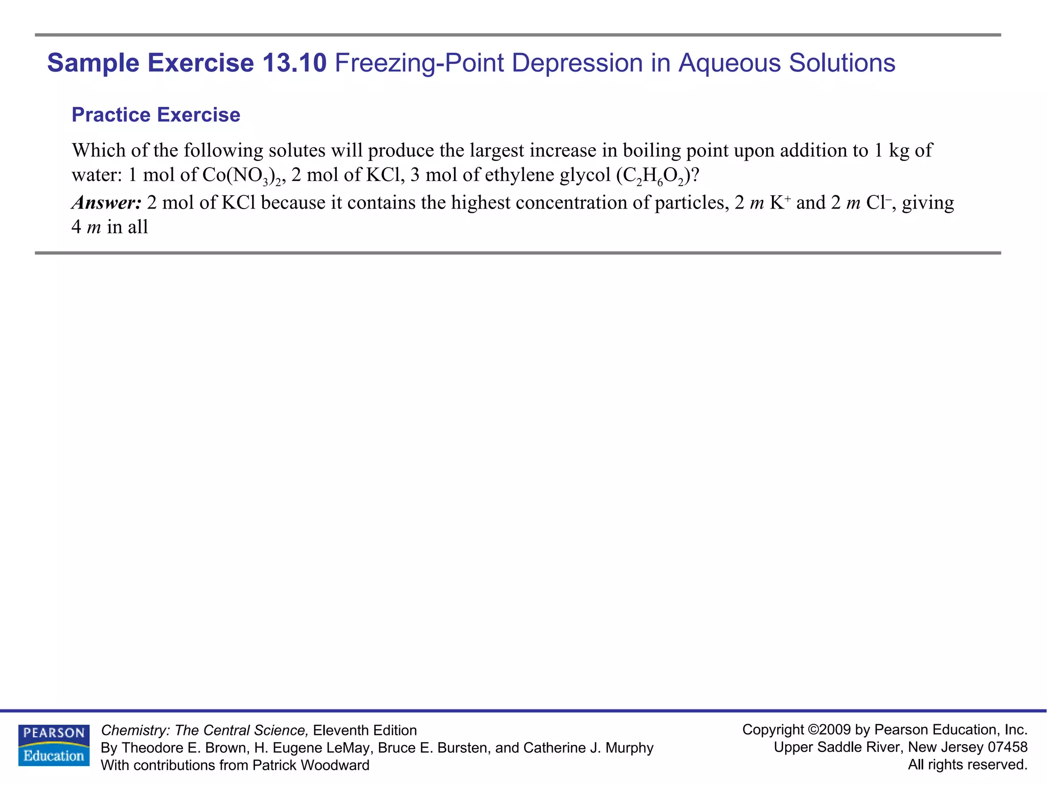 Sample Exercise 13.10  Freezing-Point Depression in Aqueous Solutions Which of the following solutes will produce the largest increase in boiling point upon addition to 1 kg of water: 1 mol of Co(NO 3 ) 2 , 2 mol of KCl, 3 mol of ethylene glycol (C 2 H 6 O 2 )? Answer:  2 mol of KCl because it contains the highest concentration of particles, 2  m  K +  and 2  m  Cl – , giving  4  m  in all Practice Exercise 