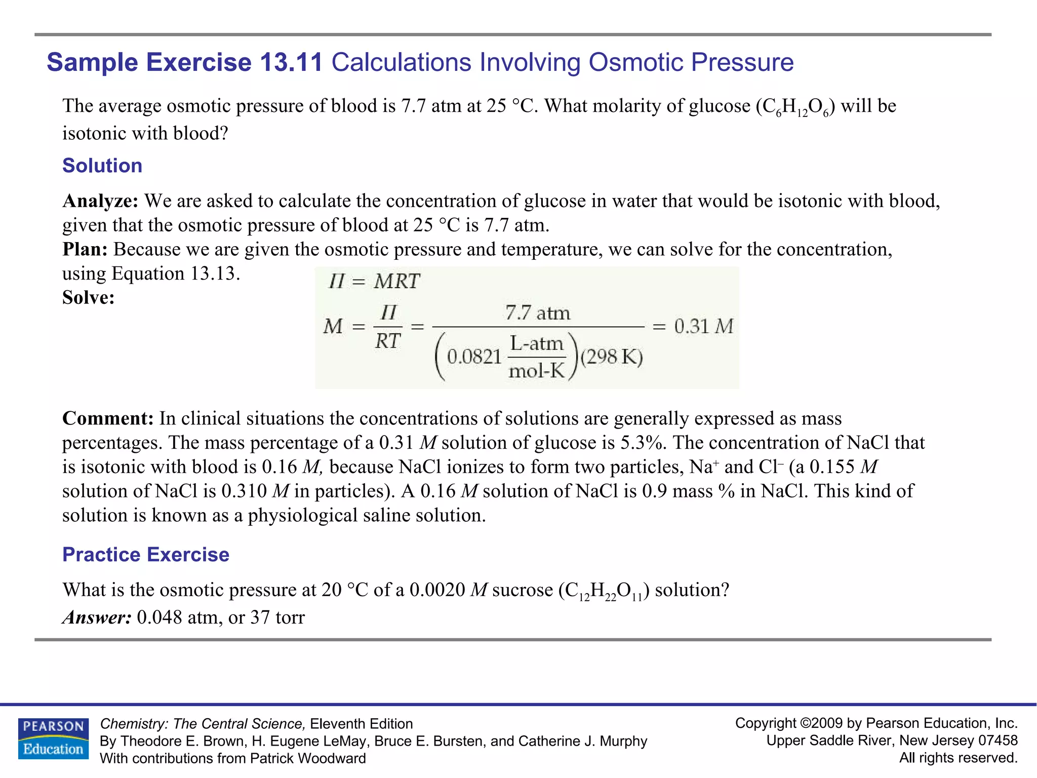 Sample Exercise 13.11  Calculations Involving Osmotic Pressure The average osmotic pressure of blood is 7.7 atm at 25 °C. What molarity of glucose (C 6 H 12 O 6 ) will be isotonic with blood? What is the osmotic pressure at 20 °C of a 0.0020  M  sucrose (C 12 H 22 O 11 ) solution? Answer:  0.048 atm, or 37 torr Practice Exercise Solution Analyze:  We are asked to calculate the concentration of glucose in water that would be isotonic with blood, given that the osmotic pressure of blood at 25 °C is 7.7 atm. Plan:  Because we are given the osmotic pressure and temperature, we can solve for the concentration, using Equation 13.13. Solve: Comment:  In clinical situations the concentrations of solutions are generally expressed as mass percentages. The mass percentage of a 0.31  M  solution of glucose is 5.3%. The concentration of NaCl that is isotonic with blood is 0.16  M,  because NaCl ionizes to form two particles, Na +  and Cl –  (a 0.155  M  solution of NaCl is 0.310  M  in particles). A 0.16  M  solution of NaCl is 0.9 mass % in NaCl. This kind of solution is known as a physiological saline solution. 