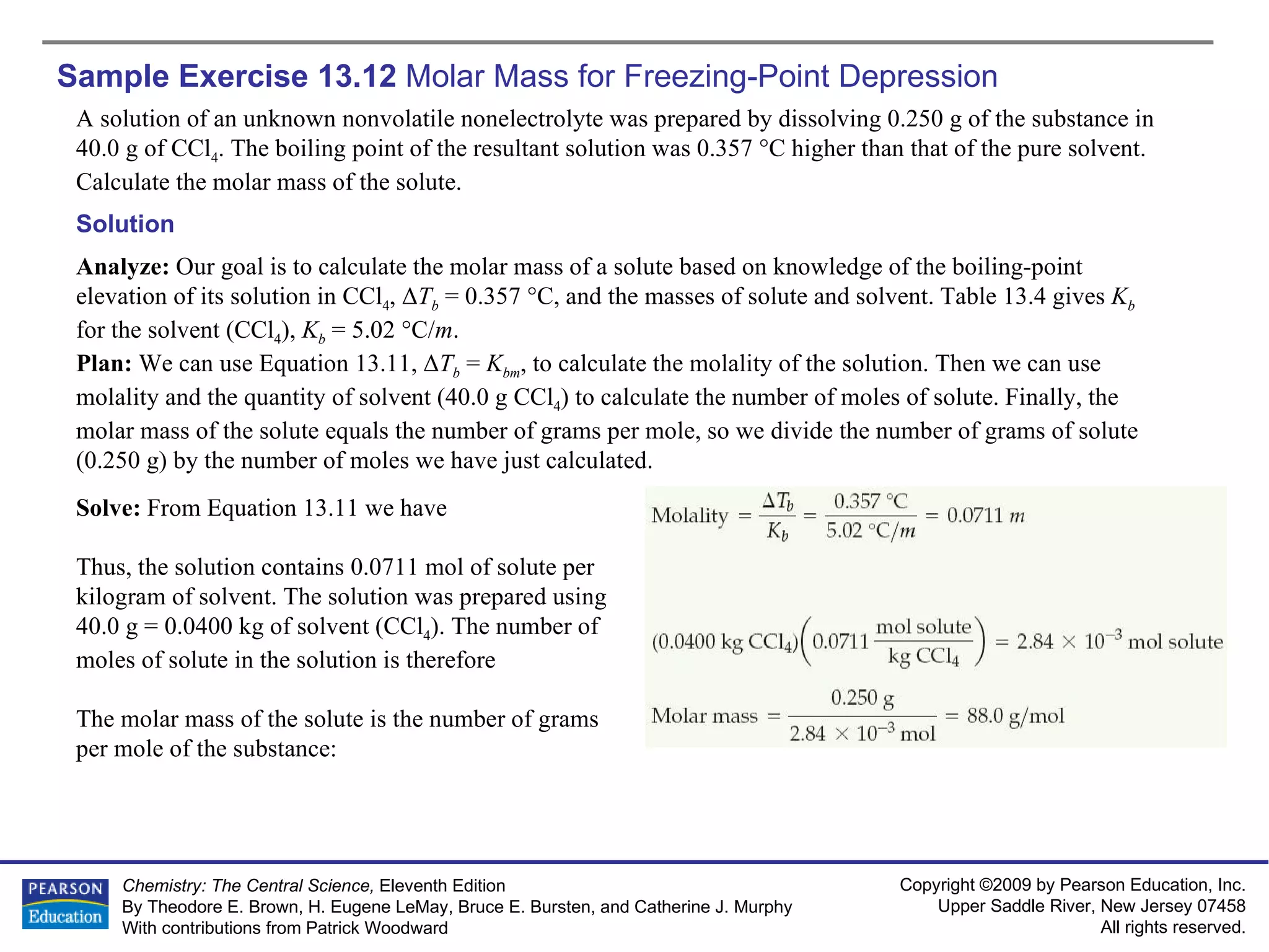 Sample Exercise 13.12  Molar Mass for Freezing-Point Depression A solution of an unknown nonvolatile nonelectrolyte was prepared by dissolving 0.250 g of the substance in 40.0 g of CCl 4 . The boiling point of the resultant solution was 0.357 °C higher than that of the pure solvent. Calculate the molar mass of the solute. Solution Analyze:  Our goal is to calculate the molar mass of a solute based on knowledge of the boiling-point elevation of its solution in CCl 4 ,  Δ T b  = 0.357 °C, and the masses of solute and solvent. Table 13.4 gives  K b   for the solvent (CCl 4 ),  K b  = 5.02 °C/ m . Plan:  We can use Equation 13.11,  Δ T b  =  K bm , to calculate the molality of the solution. Then we can use molality and the quantity of solvent (40.0 g CCl 4 ) to calculate the number of moles of solute. Finally, the molar mass of the solute equals the number of grams per mole, so we divide the number of grams of solute (0.250 g) by the number of moles we have just calculated. Solve:  From Equation 13.11 we have Thus, the solution contains 0.0711 mol of solute per kilogram of solvent. The solution was prepared using 40.0 g = 0.0400 kg of solvent (CCl 4 ). The number of moles of solute in the solution is therefore The molar mass of the solute is the number of grams per mole of the substance: 