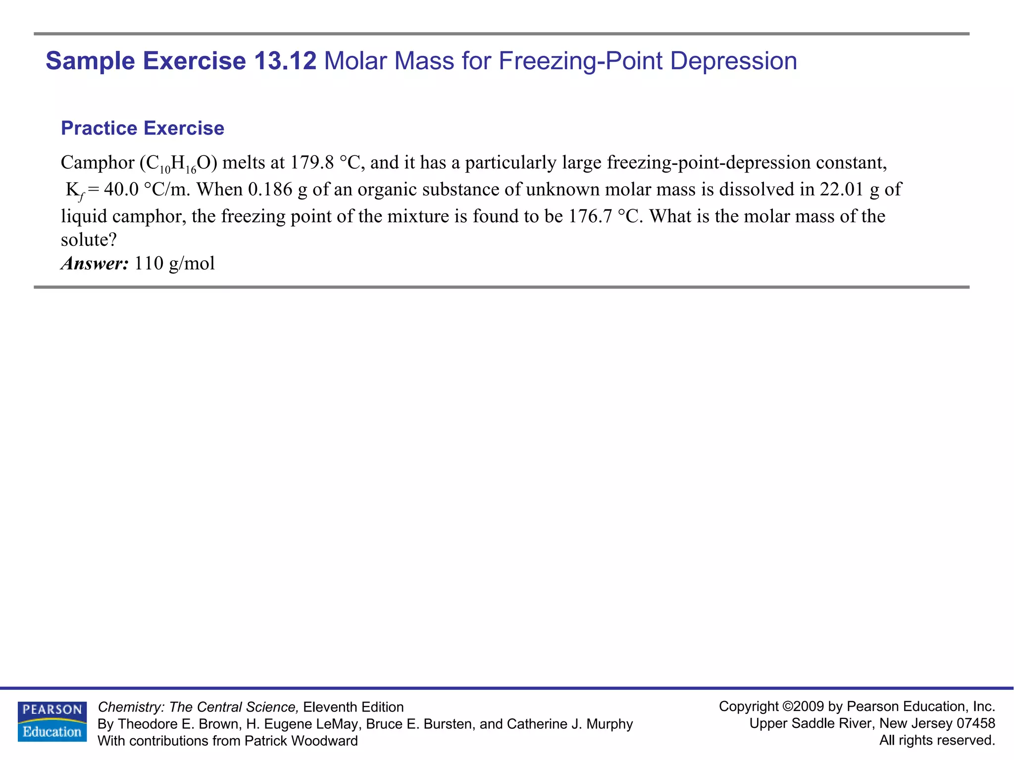 Sample Exercise 13.12  Molar Mass for Freezing-Point Depression Camphor (C 10 H 16 O) melts at 179.8 °C, and it has a particularly large freezing-point-depression constant, K f  = 40.0 °C/m. When 0.186 g of an organic substance of unknown molar mass is dissolved in 22.01 g of liquid camphor, the freezing point of the mixture is found to be 176.7 °C. What is the molar mass of the solute? Answer:  110 g/mol Practice Exercise 
