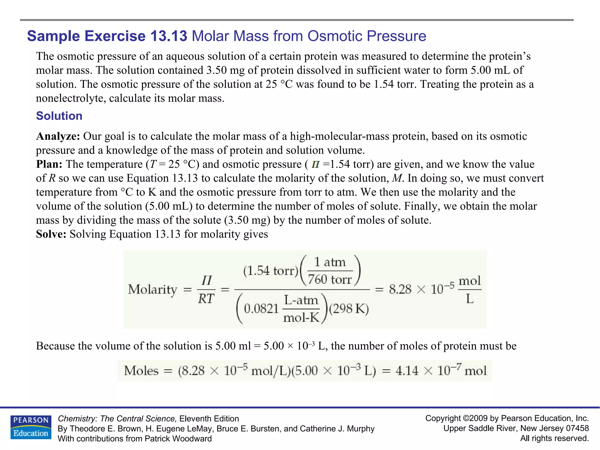 Sample Exercise 13.13  Molar Mass from Osmotic Pressure The osmotic pressure of an aqueous solution of a certain protein was measured to determine the protein’s molar mass. The solution contained 3.50 mg of protein dissolved in sufficient water to form 5.00 mL of solution. The osmotic pressure of the solution at 25 °C was found to be 1.54 torr. Treating the protein as a nonelectrolyte, calculate its molar mass. Solution Analyze:  Our goal is to calculate the molar mass of a high-molecular-mass protein, based on its osmotic pressure and a knowledge of the mass of protein and solution volume. Plan:  The temperature ( T  = 25 °C) and osmotic pressure (  =1.54 torr) are given, and we know the value of  R  so we can use Equation 13.13 to calculate the molarity of the solution,  M . In doing so, we must convert temperature from °C to K and the osmotic pressure from torr to atm. We then use the molarity and the volume of the solution (5.00 mL) to determine the number of moles of solute. Finally, we obtain the molar mass by dividing the mass of the solute (3.50 mg) by the number of moles of solute.  Solve:  Solving Equation 13.13 for molarity gives Because the volume of the solution is 5.00 ml = 5.00 × 10 –3  L, the number of moles of protein must be 