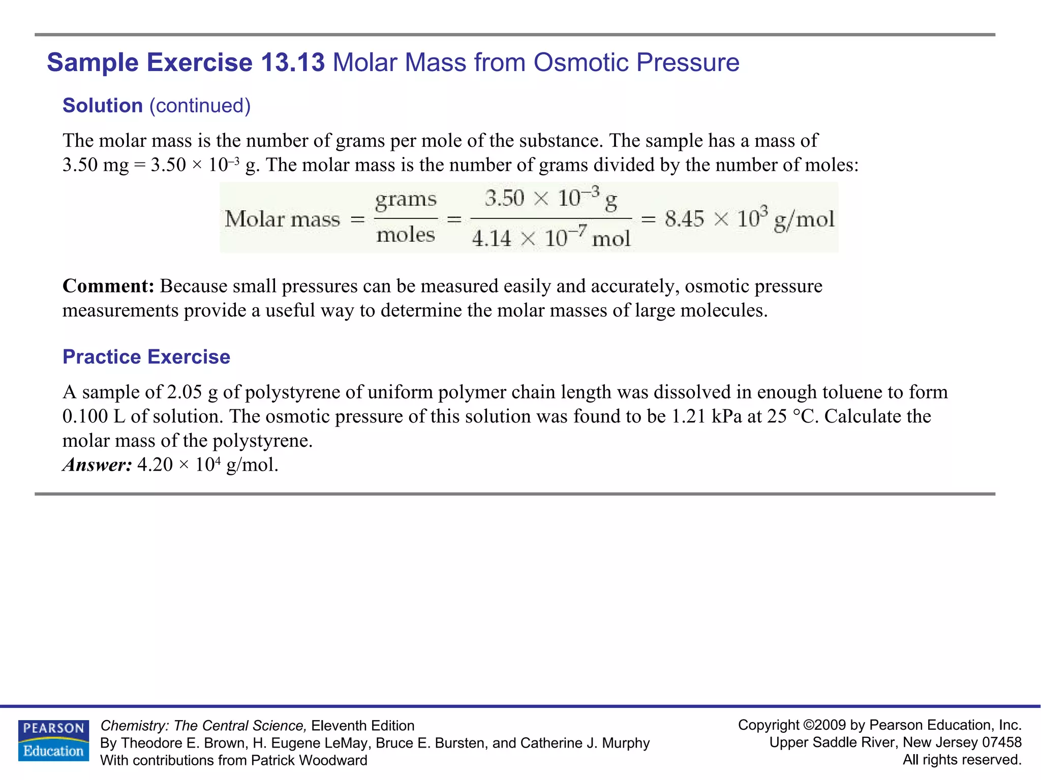 Sample Exercise 13.13  Molar Mass from Osmotic Pressure A sample of 2.05 g of polystyrene of uniform polymer chain length was dissolved in enough toluene to form 0.100 L of solution. The osmotic pressure of this solution was found to be 1.21 kPa at 25 °C. Calculate the molar mass of the polystyrene. Answer:  4.20 × 10 4  g/mol. Practice Exercise Solution  (continued) The molar mass is the number of grams per mole of the substance. The sample has a mass of  3.50 mg = 3.50 × 10 –3  g. The molar mass is the number of grams divided by the number of moles: Comment:  Because small pressures can be measured easily and accurately, osmotic pressure measurements provide a useful way to determine the molar masses of large molecules. 