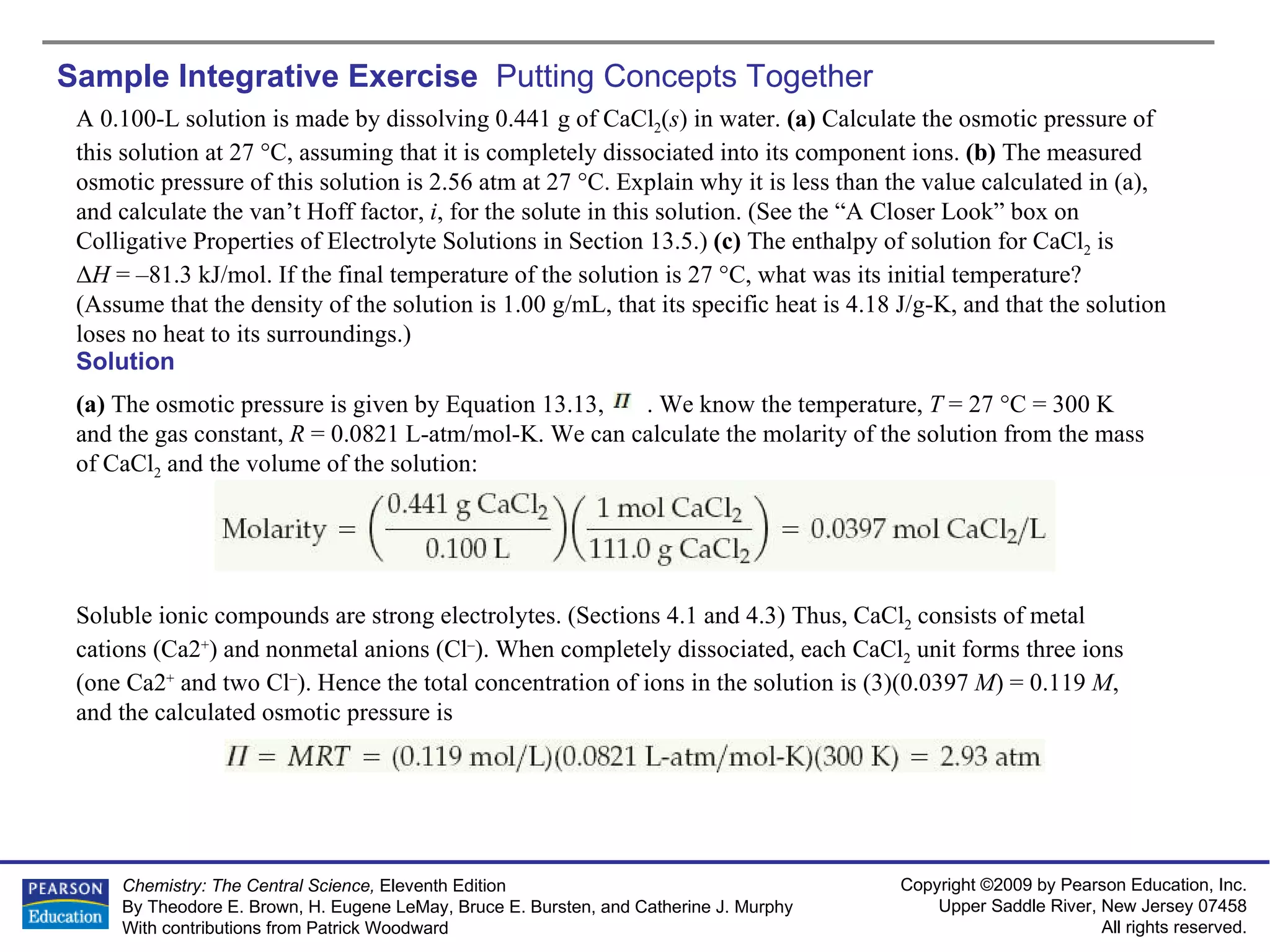 Sample Integrative Exercise  Putting Concepts Together A 0.100-L solution is made by dissolving 0.441 g of CaCl 2 ( s ) in water.  (a)  Calculate the osmotic pressure of this solution at 27 °C, assuming that it is completely dissociated into its component ions.  (b)  The measured osmotic pressure of this solution is 2.56 atm at 27 °C. Explain why it is less than the value calculated in (a), and calculate the van’t Hoff factor,  i , for the solute in this solution. (See the “A Closer Look” box on Colligative Properties of Electrolyte Solutions in Section 13.5.)  (c)  The enthalpy of solution for CaCl 2  is  Δ H  = –81.3 kJ/mol. If the final temperature of the solution is 27 °C, what was its initial temperature? (Assume that the density of the solution is 1.00 g/mL, that its specific heat is 4.18 J/g-K, and that the solution loses no heat to its surroundings.) Solution (a)  The osmotic pressure is given by Equation 13.13,  . We know the temperature,  T  = 27 °C = 300 K  and the gas constant,  R  = 0.0821 L-atm/mol-K. We can calculate the molarity of the solution from the mass of CaCl 2  and the volume of the solution: Soluble ionic compounds are strong electrolytes. (Sections 4.1 and 4.3) Thus, CaCl 2  consists of metal cations (Ca2 + ) and nonmetal anions (Cl – ). When completely dissociated, each CaCl 2  unit forms three ions (one Ca2 +  and two Cl – ). Hence the total concentration of ions in the solution is (3)(0.0397  M ) = 0.119  M , and the calculated osmotic pressure is 