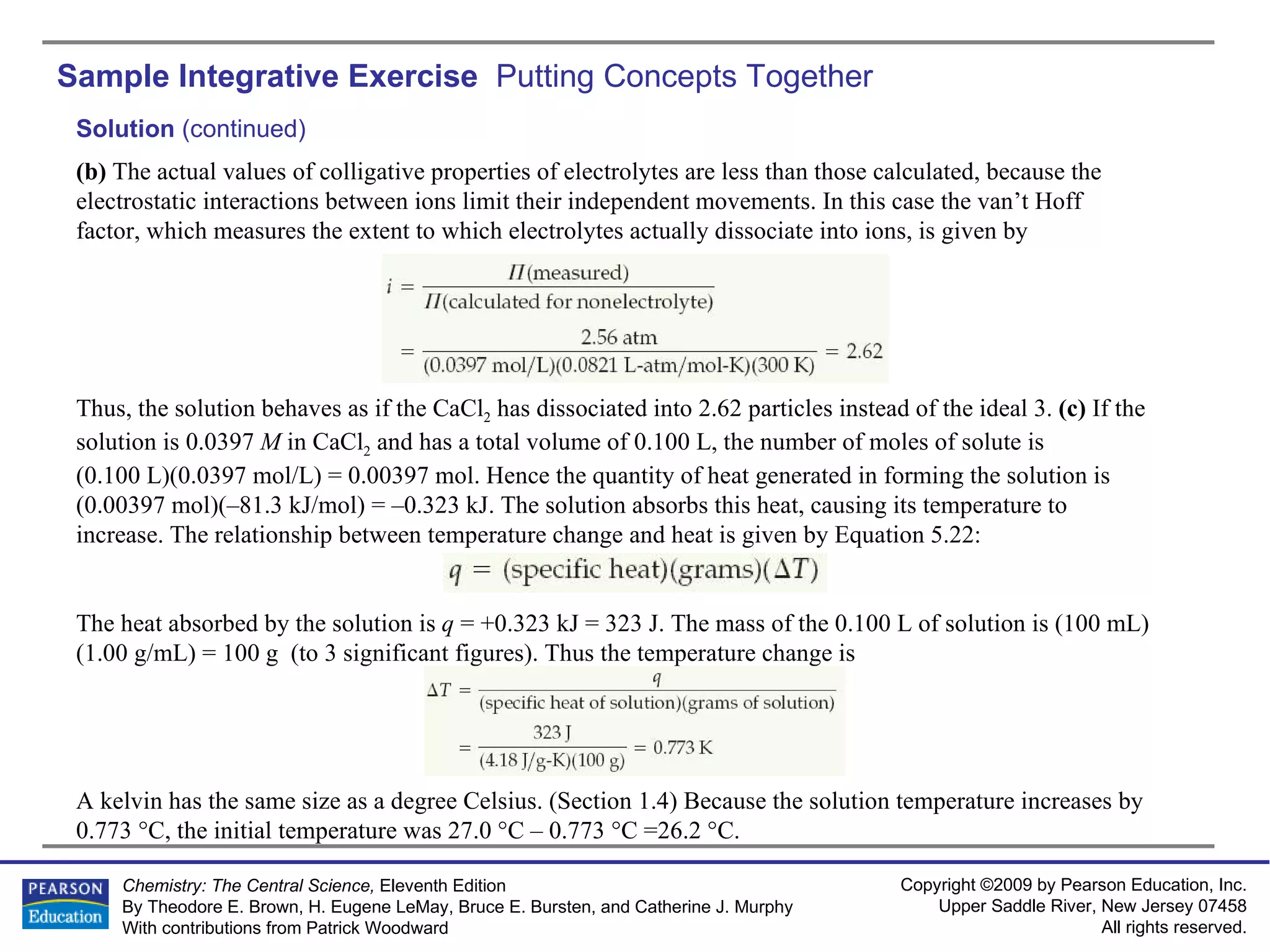 Sample Integrative Exercise  Putting Concepts Together Solution  (continued) (b)  The actual values of colligative properties of electrolytes are less than those calculated, because the electrostatic interactions between ions limit their independent movements. In this case the van’t Hoff factor, which measures the extent to which electrolytes actually dissociate into ions, is given by Thus, the solution behaves as if the CaCl 2  has dissociated into 2.62 particles instead of the ideal 3.  (c)  If the solution is 0.0397  M  in CaCl 2  and has a total volume of 0.100 L, the number of moles of solute is  (0.100 L)(0.0397 mol/L) = 0.00397 mol. Hence the quantity of heat generated in forming the solution is (0.00397 mol)(–81.3 kJ/mol) = –0.323 kJ. The solution absorbs this heat, causing its temperature to increase. The relationship between temperature change and heat is given by Equation 5.22: The heat absorbed by the solution is  q  = +0.323 kJ = 323 J. The mass of the 0.100 L of solution is (100 mL)(1.00 g/mL) = 100 g  (to 3 significant figures). Thus the temperature change is A kelvin has the same size as a degree Celsius. (Section 1.4) Because the solution temperature increases by 0.773 °C, the initial temperature was 27.0 °C – 0.773 °C =26.2 °C. 