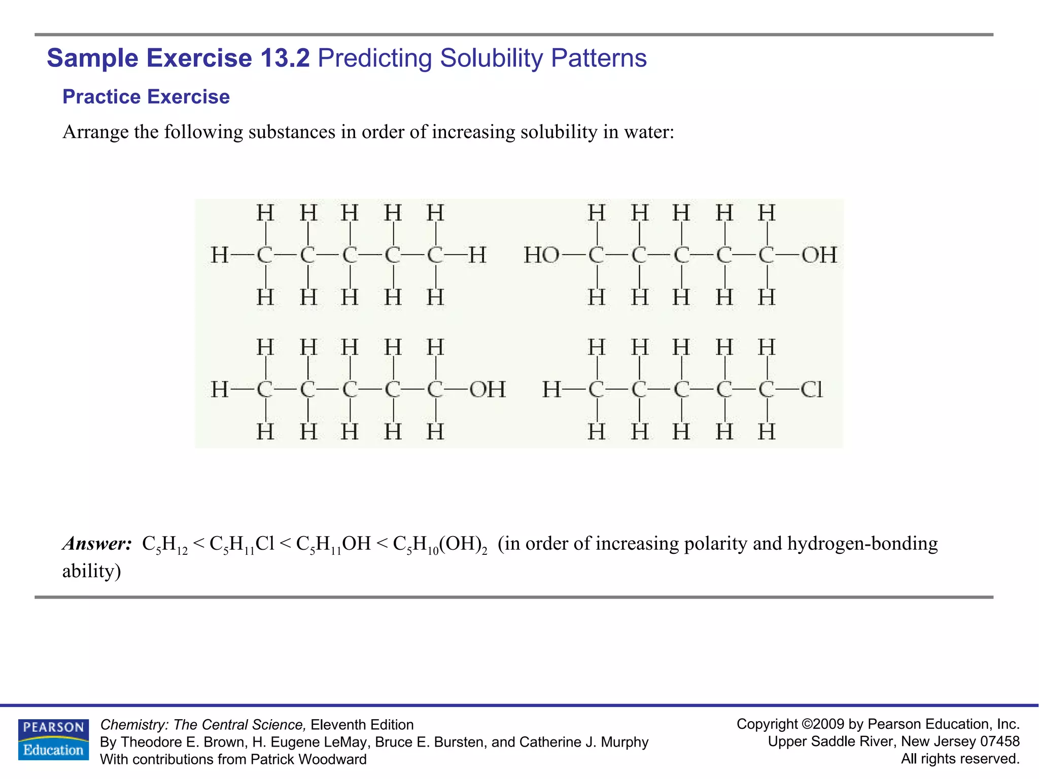 Sample Exercise 13.2  Predicting Solubility Patterns Arrange the following substances in order of increasing solubility in water: Answer:  C 5 H 12  < C 5 H 11 Cl < C 5 H 11 OH < C 5 H 10 (OH) 2   (in order of increasing polarity and hydrogen-bonding ability) Practice Exercise 