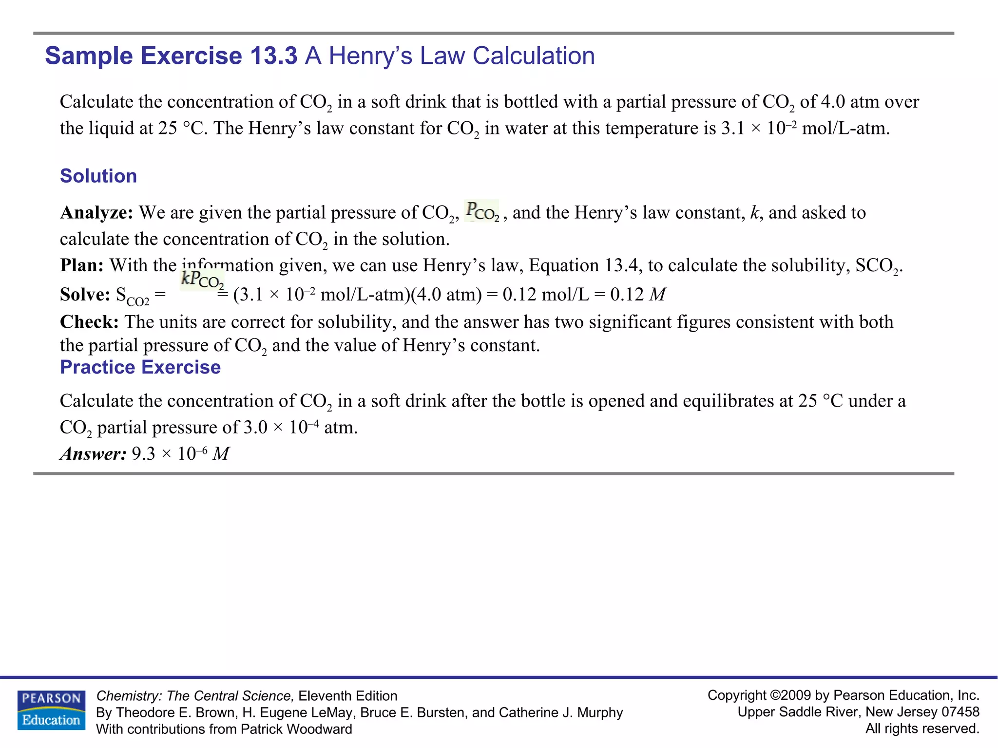 Sample Exercise 13.3  A Henry’s Law Calculation Calculate the concentration of CO 2  in a soft drink that is bottled with a partial pressure of CO 2  of 4.0 atm over the liquid at 25 °C. The Henry’s law constant for CO 2  in water at this temperature is 3.1 × 10 –2  mol/L-atm. Calculate the concentration of CO 2  in a soft drink after the bottle is opened and equilibrates at 25 °C under a CO 2  partial pressure of 3.0 × 10 –4  atm. Answer:  9.3 × 10 –6   M Practice Exercise Solution Analyze:  We are given the partial pressure of CO 2 ,  , and the Henry’s law constant,  k , and asked to calculate the concentration of CO 2  in the solution. Plan:  With the information given, we can use Henry’s law, Equation 13.4, to calculate the solubility, SCO 2 . Solve:  S CO 2  =  = (3.1 × 10 –2  mol/L-atm)(4.0 atm) = 0.12 mol/L = 0.12  M Check:  The units are correct for solubility, and the answer has two significant figures consistent with both the partial pressure of CO 2  and the value of Henry’s constant. 