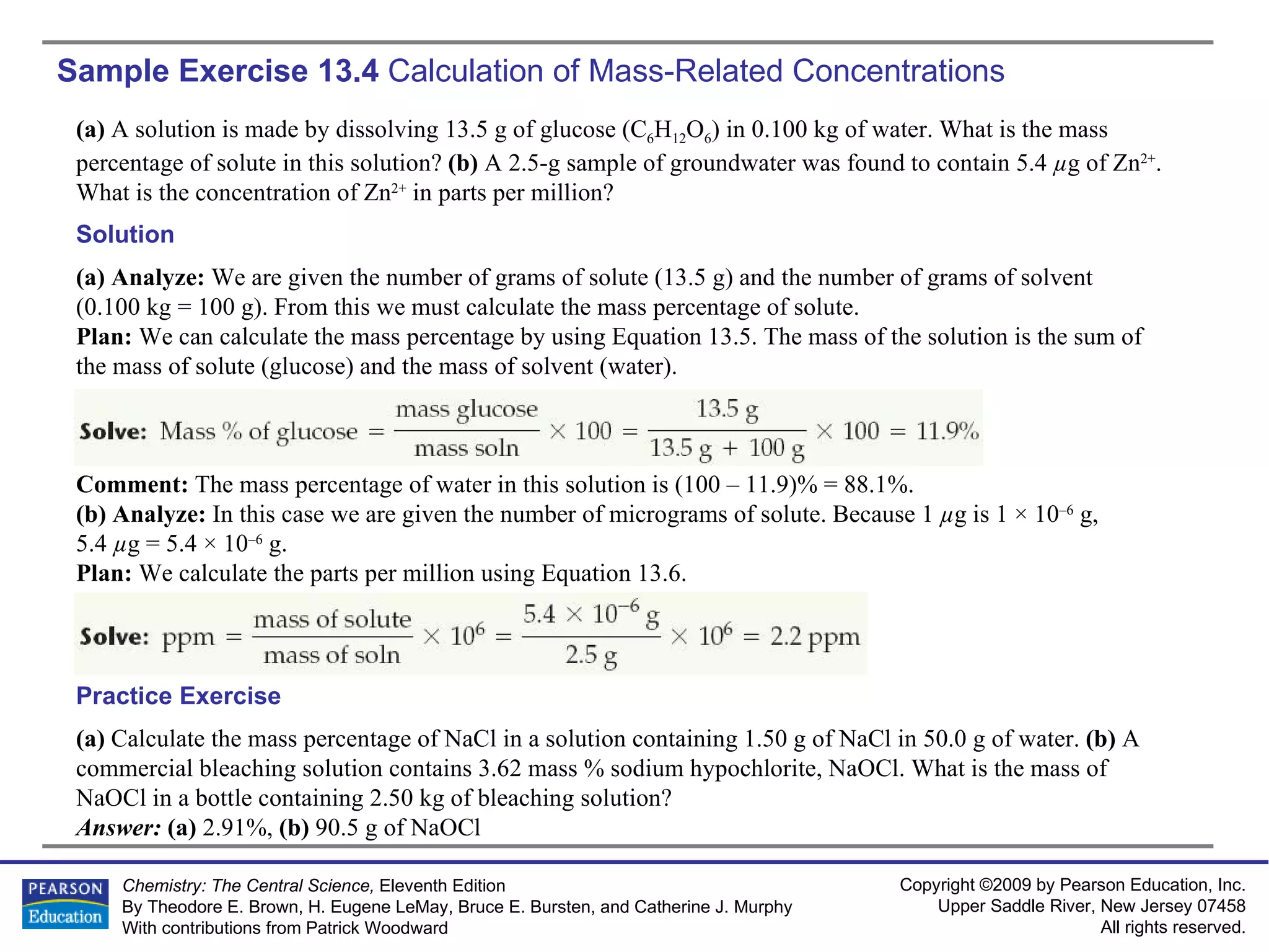 Sample Exercise 13.4  Calculation of Mass-Related Concentrations (a)  Calculate the mass percentage of NaCl in a solution containing 1.50 g of NaCl in 50.0 g of water.  (b)  A commercial bleaching solution contains 3.62 mass % sodium hypochlorite, NaOCl. What is the mass of NaOCl in a bottle containing 2.50 kg of bleaching solution? Answer:  (a)  2.91%,  (b)  90.5 g of NaOCl Practice Exercise (a)  A solution is made by dissolving 13.5 g of glucose (C 6 H 12 O 6 ) in 0.100 kg of water. What is the mass percentage of solute in this solution?  (b)  A 2.5-g sample of groundwater was found to contain 5.4  µ g of Zn 2+ . What is the concentration of Zn 2+  in parts per million? Solution (a) Analyze:  We are given the number of grams of solute (13.5 g) and the number of grams of solvent (0.100 kg = 100 g). From this we must calculate the mass percentage of solute. Plan:  We can calculate the mass percentage by using Equation 13.5. The mass of the solution is the sum of the mass of solute (glucose) and the mass of solvent (water). Comment:  The mass percentage of water in this solution is (100 – 11.9)% = 88.1%. (b) Analyze:  In this case we are given the number of micrograms of solute. Because 1  µ g is 1 × 10 –6  g,  5.4  µ g = 5.4 × 10 –6  g. Plan:  We calculate the parts per million using Equation 13.6. 