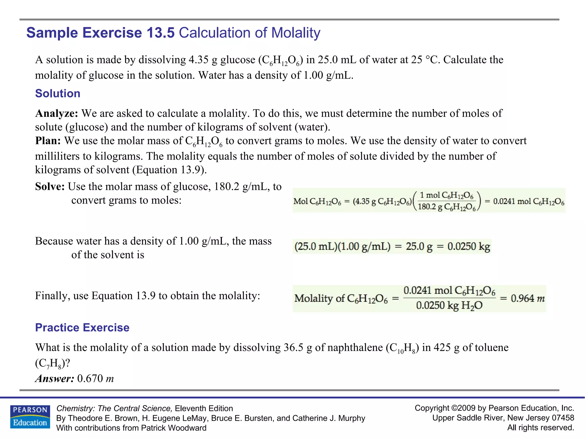 Sample Exercise 13.5  Calculation of Molality A solution is made by dissolving 4.35 g glucose (C 6 H 12 O 6 ) in 25.0 mL of water at 25 °C. Calculate the molality of glucose in the solution. Water has a density of 1.00 g/mL. What is the molality of a solution made by dissolving 36.5 g of naphthalene (C 10 H 8 ) in 425 g of toluene (C 7 H 8 )? Answer:  0.670  m Practice Exercise Solution Analyze:  We are asked to calculate a molality. To do this, we must determine the number of moles of solute (glucose) and the number of kilograms of solvent (water). Plan:  We use the molar mass of C 6 H 12 O 6  to convert grams to moles. We use the density of water to convert milliliters to kilograms. The molality equals the number of moles of solute divided by the number of kilograms of solvent (Equation 13.9). Solve:  Use the molar mass of glucose, 180.2 g/mL, to convert grams to moles: Because water has a density of 1.00 g/mL, the mass of the solvent is Finally, use Equation 13.9 to obtain the molality: 