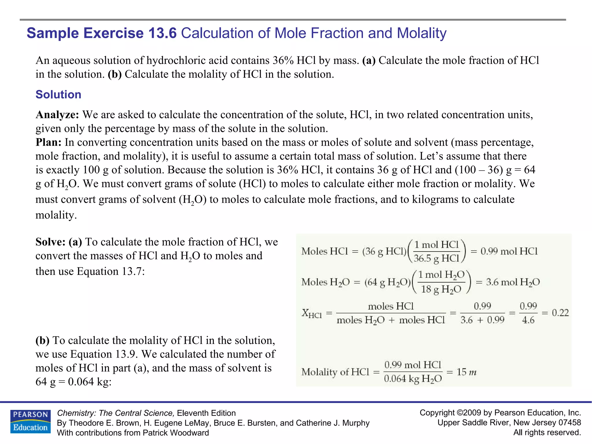 Sample Exercise 13.6  Calculation of Mole Fraction and Molality An aqueous solution of hydrochloric acid contains 36% HCl by mass.  (a)  Calculate the mole fraction of HCl in the solution.  (b)  Calculate the molality of HCl in the solution. Solution Analyze:  We are asked to calculate the concentration of the solute, HCl, in two related concentration units, given only the percentage by mass of the solute in the solution. Plan:  In converting concentration units based on the mass or moles of solute and solvent (mass percentage, mole fraction, and molality), it is useful to assume a certain total mass of solution. Let’s assume that there is exactly 100 g of solution. Because the solution is 36% HCl, it contains 36 g of HCl and (100 – 36) g = 64 g of H 2 O. We must convert grams of solute (HCl) to moles to calculate either mole fraction or molality. We must convert grams of solvent (H 2 O) to moles to calculate mole fractions, and to kilograms to calculate molality. Solve: (a)  To calculate the mole fraction of HCl, we convert the masses of HCl and H 2 O to moles and then use Equation 13.7: (b)  To calculate the molality of HCl in the solution, we use Equation 13.9. We calculated the number of moles of HCl in part (a), and the mass of solvent is  64 g = 0.064 kg: 