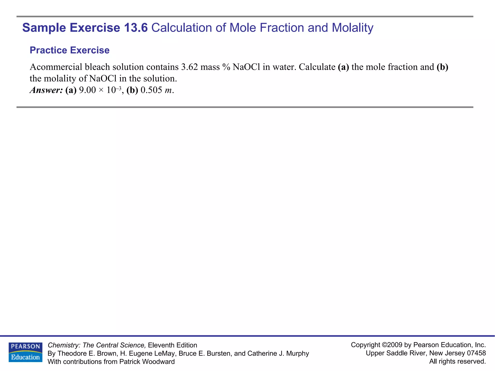 Sample Exercise 13.6  Calculation of Mole Fraction and Molality Acommercial bleach solution contains 3.62 mass % NaOCl in water. Calculate  (a)  the mole fraction and  (b)  the molality of NaOCl in the solution. Answer:  (a)  9.00 × 10 –3 ,  (b)  0.505  m . Practice Exercise 