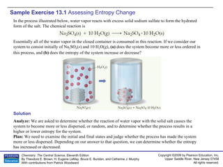 Sample Exercise 13.1  Assessing Entropy Change Solution Analyze:  We are asked to determine whether the reaction of water vapor with the solid salt causes the system to become more or less dispersed, or random, and to determine whether the process results in a higher or lower entropy for the system. Plan:  We need to examine the initial and final states and judge whether the process has made the system more or less dispersed. Depending on our answer to that question, we can determine whether the entropy has increased or decreased. In the process illustrated below, water vapor reacts with excess solid sodium sulfate to form the hydrated form of the salt. The chemical reaction is Essentially all of the water vapor in the closed container is consumed in this reaction. If we consider our system to consist initially of Na 2 SO 4 ( s ) and 10 H 2 O( g ),  (a)  does the system become more or less ordered in this process, and  (b)  does the entropy of the system increase or decrease? 